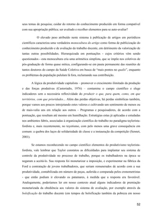 seus temas de pesquisa; cuidar do retorno do conhecimento produzido em forma compatível
com sua apropriação pública; ser avaliado e recolher elementos para se auto-avaliar?

             O elevado peso atribuído neste sistema à publicação de artigos em periódicos
científicos caracteriza uma verdadeira monocultura do artigo como forma de publicização do
conhecimento produzido e de avaliação do trabalho docente, em detrimento da valorização de
tantas outras possibilidades. Hierarquizada em pontuações - cujos critérios vêm sendo
questionados - esta monocultura cria uma aritmética simplista, que se impõe nos coletivos de
pós-graduação de forma quase mítica, configurando-se em pauta permanente das reuniões de
tantos doutores do campo da Saúde Coletiva em busca de “mais pontos no qualis”, enquanto
os problemas da população pululam lá fora, reclamando sua contribuição.

         A lógica da produtividade capitalista – promover o crescimento ilimitado da produção
e das forças produtivas (Castoriadis, 1976) – contamina o campo científico e elege
indicadores sem a necessária reflexividade do produzir o que, para quem, como, em que
territórios, com que prioridades... Além das perdas objetivas, há perdas simbólicas também,
porque vamos aos poucos introjetando estes valores e cultivando um sentimento de menos ou
de mais-valia uns em relação aos outros – Programas e pesquisadores, de acordo com a
pontuação, que resultam até mesmo em humilhação. Estratégias estas já aplicadas e estudadas
nos ambientes fabris, associadas à organização científica do trabalho no paradigma taylorista-
fordista e, mais recentemente, no toyotismo, com pelo menos uma grave consequência em
comum: a quebra dos laços de solidariedade de classe e a instauração da competição (Sennet,
2001).

         Se estamos reconhecendo no campo científico elementos do produtivismo taylorista-
fordista, vale lembrar que Taylor constatou as dificuldades para implantar seu sistema de
controle da produtividade no processo de trabalho, porque os trabalhadores na época se
negaram a aceitá-lo. Sua resposta foi monetarizar a imposição, e experimentar na fábrica da
Ford a contratação de jovens trabalhadores, que seriam remunerados de acordo com a sua
produtividade, contabilizada em número de peças, auferida e comparada pelos cronometristas
- que então podiam ir elevando os patamares, à medida que a resposta era favorável.
Analogamente, poderíamos ler em nosso contexto atual alguns indicadores de premiação
monetarizada da obediência aos valores do sistema de avaliação, por exemplo através da
bolsificação do trabalho docente (em tempos de bolsificação também da pobreza em nosso


                                                                                           52
 
