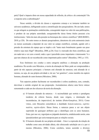 país)? Qual o impacto disto em nossa capacidade de reflexão, de crítica e de contestação? Ou
a resposta seria a subordinação?

       Nesse sentido, a divisão de classes e segmentos começa a se instaurar também no
universo acadêmico, deflagrando assim a estratificação dos pesquisadores. De um lado, temos
os que atingem as pontuações estabelecidas, conseguindo impor no valor de suas publicações,
o produto de sua própria autoridade; assegurando-lhe dessa forma títulos pessoais e/ou
institucionais, “além da mais alta posição na hierarquia dos valores científicos” (BOURDIEU,
2010, p.128). Do outro temos os demais pesquisadores, detentores de certa autonomia (mais
ou menos acentuada a depender de seu valor no campo científico), contudo, agindo sob a
pressão da estrutura do espaço que se impõe a ele “tanto mais brutalmente quanto seu peso
relativo seja mais frágil” (Bourdieu, 2004, p.24). Esse é o mercado dos bens científicos, que
em nada tem a ver com a moral; onde o que é percebido como importante e interessante “é o
que tem chances de ser reconhecido como importante pelos outros” (Bourdieu, 1983, p. 133).

       Esse fenômeno nos conduz a outra categoria analítica: a alienação na produção
acadêmica. De acordo com Mészáros, a teoria da alienação de Marx pode ser compreendida a
partir de três aspectos principais: o homem está alienado da natureza; está alienado de si
mesmo, ou seja, de sua própria atividade e; de seu “ser genérico”, como membro da espécie
humana, alienado do outro homem (Mészáros, 2006).

       Tais aspectos podem facilmente ser reconduzidos à esfera acadêmica, sem, contudo,
desvirtuar o sentido original de sua proposição. Assinalaremos abaixo uma breve síntese
remontando a cada um dos alicerces da teoria da alienação.

           a) O homem alienado da natureza – A racionalidade que norteia o paradigma
              moderno de ciência buscou, desde suas origens, a dominação das
              inconstâncias, do imprevisível, do instinto (Porto-Gonçalves, 2011). Como
              vimos, com Descartes consolida-se a dualidade homem-natureza, espírito-
              matéria, sujeito-objeto. Dessa forma, a natureza passa a ser um objeto
              suprimido de quaisquer atributos que a identifique com os seres humanos.
              Estes, por sua vez, regozijam-se julgando dominá-la, estabelecendo assim, uma
              (pseudo)ordem que seria transposta para as relações sociais.
           b) O homem alienado de sua própria atividade – Esta é a expressão da relação do
              trabalho como uma atividade alheia, não oferecendo satisfação em si e por si
              mesma (Mészáros, 2006). Como corolário, temos assistido a diversos
                                                                              53
 