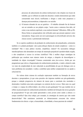 processos de adoecimento da cultura institucional e das relações nos locais de
                 trabalho, que se refletem na saúde dos docentes: estudos demonstram que estão
                 consumindo mais álcool, tonificantes e drogas e estão mais propensos a
                 doenças psicossomáticas, à depressão e ao suicídio
           c) O homem alienado de seu ser genérico – O trabalho alienado faz do homem
                 um ser estranho ao seu próprio corpo, “assim como a natureza fora dele, tal
                 como a sua essência espiritual, a sua essência humana” (Mészáros, 2006, p.20).
                 Dessa forma os pesquisadores são reificados para que possam aparecer como
                 mercadorias. Surge assim um novo personagem no diversificado universo das
                 classes sociais: o proletariado intelectual.

       Se os sujeitos acadêmicos da produção do conhecimento são prejudicados, certamente
também o é a própria produção: vale a pena abraçar objetos de estudo complexos – como é a
realidade? Não é mais prático recortar, simplificar, reduzir? Os necessários diálogos
interdisciplinares não demandam um tempo de maturação prejudicial à produtividade exigida,
e não complicam o acesso às revistas científicas? Não é melhor eleger estratégias de
publicação que resultem num número maior de artigos, a despeito de desconfigurar a
totalidade do objeto investigado? Estamos construindo uma fast-science, ferida por um
pragmatismo que releva a fragmentação do conhecimento produzido, e tende a afastá-lo cada
vez mais da complexidade do real, reduzindo as possibilidades de que ele dialogue com os
reais problemas da sociedade e venha a contribuir para melhor compreende-los ou ajudar a
solucioná-los.

       Os valores deste sistema de avaliação repercutem também na formação de novos
docentes e pesquisadores, já que estas pressões são impostas também aos pós-graduandos,
porque a redução progressiva do número de meses para a conclusão dos mestrados e
doutorados é também uma meta a perseguir, no contexto da fast-science. Mais uma vez, qual
o tempo e o espaço da reflexividade e da crítica na pós-graduação? Em que medida isto se
reflete na precarização do conhecimento produzido e também da formação das novas gerações
de pesquisadores? O que está sendo apresentado a estes jovens como sendo a ciência e o
campo científico? Que ética subjaz, por exemplo, às estratégias de autoria que vêm sendo
desenvolvidas? Não estaríamos assistindo ao distanciamento crescente dos valores
fundamentais da ciência: o rigor, a honestidade, a humildade, a busca paciente da verdade?



                                                                                             54
 