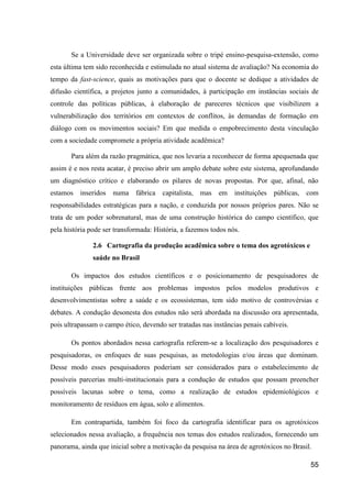 Se a Universidade deve ser organizada sobre o tripé ensino-pesquisa-extensão, como
esta última tem sido reconhecida e estimulada no atual sistema de avaliação? Na economia do
tempo da fast-science, quais as motivações para que o docente se dedique a atividades de
difusão científica, a projetos junto a comunidades, à participação em instâncias sociais de
controle das políticas públicas, à elaboração de pareceres técnicos que visibilizem a
vulnerabilização dos territórios em contextos de conflitos, às demandas de formação em
diálogo com os movimentos sociais? Em que medida o empobrecimento desta vinculação
com a sociedade compromete a própria atividade acadêmica?

       Para além da razão pragmática, que nos levaria a reconhecer de forma apequenada que
assim é e nos resta acatar, é preciso abrir um amplo debate sobre este sistema, aprofundando
um diagnóstico crítico e elaborando os pilares de novas propostas. Por que, afinal, não
estamos   inseridos   numa fábrica capitalista, mas em           instituições   públicas, com
responsabilidades estratégicas para a nação, e conduzida por nossos próprios pares. Não se
trata de um poder sobrenatural, mas de uma construção histórica do campo científico, que
pela história pode ser transformada: História, a fazemos todos nós.

               2.6 Cartografia da produção acadêmica sobre o tema dos agrotóxicos e
               saúde no Brasil

       Os impactos dos estudos científicos e o posicionamento de pesquisadores de
instituições públicas frente aos problemas impostos pelos modelos produtivos e
desenvolvimentistas sobre a saúde e os ecossistemas, tem sido motivo de controvérsias e
debates. A condução desonesta dos estudos não será abordada na discussão ora apresentada,
pois ultrapassam o campo ético, devendo ser tratadas nas instâncias penais cabíveis.

       Os pontos abordados nessa cartografia referem-se a localização dos pesquisadores e
pesquisadoras, os enfoques de suas pesquisas, as metodologias e/ou áreas que dominam.
Desse modo esses pesquisadores poderiam ser considerados para o estabelecimento de
possíveis parcerias multi-institucionais para a condução de estudos que possam preencher
possíveis lacunas sobre o tema, como a realização de estudos epidemiológicos e
monitoramento de resíduos em água, solo e alimentos.

       Em contrapartida, também foi foco da cartografia identificar para os agrotóxicos
selecionados nessa avaliação, a frequência nos temas dos estudos realizados, fornecendo um
panorama, ainda que inicial sobre a motivação da pesquisa na área de agrotóxicos no Brasil.

                                                                                          55
 