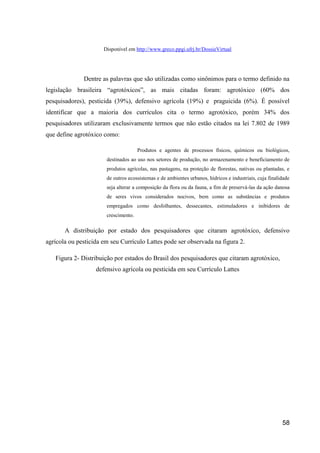 Disponível em http://www.greco.ppgi.ufrj.br/DossieVirtual




              Dentre as palavras que são utilizadas como sinônimos para o termo definido na
legislação brasileira “agrotóxicos”, as mais citadas foram: agrotóxico (60% dos
pesquisadores), pesticida (39%), defensivo agrícola (19%) e praguicida (6%). É possível
identificar que a maioria dos currículos cita o termo agrotóxico, porém 34% dos
pesquisadores utilizaram exclusivamente termos que não estão citados na lei 7.802 de 1989
que define agrotóxico como:

                                      Produtos e agentes de processos físicos, químicos ou biológicos,
                       destinados ao uso nos setores de produção, no armazenamento e beneficiamento de
                       produtos agrícolas, nas pastagens, na proteção de florestas, nativas ou plantadas, e
                       de outros ecossistemas e de ambientes urbanos, hídricos e industriais, cuja finalidade
                       seja alterar a composição da flora ou da fauna, a fim de preservá-las da ação danosa
                       de seres vivos considerados nocivos, bem como as substâncias e produtos
                       empregados como desfolhantes, dessecantes, estimuladores e inibidores de
                       crescimento.

       A distribuição por estado dos pesquisadores que citaram agrotóxico, defensivo
agrícola ou pesticida em seu Currículo Lattes pode ser observada na figura 2.

   Figura 2- Distribuição por estados do Brasil dos pesquisadores que citaram agrotóxico,
                   defensivo agrícola ou pesticida em seu Currículo Lattes




                                                                                                         58
 