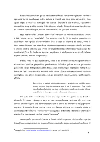 Esses achados indicam que os estudos realizados no Brasil com o glifosato tendem a
apresentar novas modalidades (outras culturas e pragas) para o uso desse agrotóxico. Essa
opção amplia o cenário de exposição sem analisar o impacto da sua utilização, seja sobre o
ambiente ou sobre a saúde humana. Além disso, os achados demonstram pouco investimento
na validação de metodologias para seu monitoramento em água e/ou alimento.

           Hoje na Plataforma Lattes há 158.657,248 currículos de doutores cadastrados. Desses
4.896 citaram o termo “agrotóxico”. Esse número, cerca de 2% do total de pesquisadores
cadastrados, não é pouco se considerarmos todas as áreas de interesse da ciência, como as
áreas exatas, humanas e de saúde. Esse mapeamento aponta que os estudos não têm abordado
a temática saúde e ambiente, que deveria ser de grande interesse, tanto dos pesquisadores, das
suas instituições e dos órgãos de fomento, no país que já há alguns anos tem se colocado no
topo do consumo mundial de agrotóxicos.

           Porém, como foi possível observar, ainda há na academia quem publique utilizando
termos como pesticida, praguicida e principalmente defensivo agrícola, termos que acabam
por ocultar o risco deste produtos, além de não serem terminologias empregadas na legislação
brasileira. Esses estudos tendem a retratar muito mais a eficácia desses venenos sem nenhuma
descrição de seus efeitos tóxicos para a vida e o ambiente. Segundo Augusto e colaboradores
(2010):

                              Para reforçar o modelo químico dependente, a academia tem recebido sempre
                              grande incentivo para dar sustentação para o que é insustentável. Uma ciência
                              subordinada, reducionista, que ajuda a ocultar as nocividades, ao invés de valorizar
                              as evidências de danos que o mundo real mostra cotidianamente.

           Por outro lado, considerando o uso em larga escala de agrotóxicos no Brasil, a
dimensão do nosso território e o espectro das vulnerabilidades existentes, são poucos os
estudos epidemiológicos que permitam identificar os efeitos no ambiente e nas populações
expostas. A carência desses estudos ocorre por diversos motivos e é agravada, como se
discutiu nesse Dossiê, pelo pouco incentivo das agências de fomento e da falta de interesse de
revistas bem indexadas de publicar estudos “regionais”.

           A cartografia apresentada destaca o fato de existirem poucos estudos sobre aspectos
toxicológicos, experimentais ou epidemiológicos, realizados por pesquisadores brasileiros. O


8
    Disponível em: <http://estatico.cnpq.br/painelLattes/>. Acesso em 23 out de 2012
                                                                                                              67
 