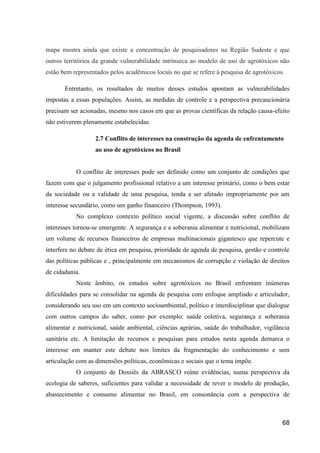 mapa mostra ainda que existe a concentração de pesquisadores na Região Sudeste e que
outros territórios da grande vulnerabilidade intrínseca ao modelo de uso de agrotóxicos não
estão bem representados pelos acadêmicos locais no que se refere à pesquisa de agrotóxicos.

       Entretanto, os resultados de muitos desses estudos apontam as vulnerabilidades
impostas a essas populações. Assim, as medidas de controle e a perspectiva precaucionária
precisam ser acionadas, mesmo nos casos em que as provas científicas da relação causa-efeito
não estiverem plenamente estabelecidas.

                  2.7 Conflito de interesses na construção da agenda de enfrentamento
                  ao uso de agrotóxicos no Brasil


           O conflito de interesses pode ser definido como um conjunto de condições que
fazem com que o julgamento profissional relativo a um interesse primário, como o bem estar
da sociedade ou a validade de uma pesquisa, tenda a ser afetado impropriamente por um
interesse secundário, como um ganho financeiro (Thompson, 1993).
           No complexo contexto político social vigente, a discussão sobre conflito de
interesses tornou-se emergente. A segurança e a soberania alimentar e nutricional, mobilizam
um volume de recursos financeiros de empresas multinacionais gigantesco que repercute e
interfere no debate de ética em pesquisa, prioridade de agenda de pesquisa, gestão e controle
das políticas públicas e , principalmente em mecanismos de corrupção e violação de direitos
de cidadania.
           Neste âmbito, os estudos sobre agrotóxicos no Brasil enfrentam inúmeras
dificuldades para se consolidar na agenda de pesquisa com enfoque ampliado e articulador,
considerando seu uso em um contexto socioambiental, político e interdisciplinar que dialogue
com outros campos do saber, como por exemplo: saúde coletiva, segurança e soberania
alimentar e nutricional, saúde ambiental, ciências agrárias, saúde do trabalhador, vigilância
sanitária etc. A limitação de recursos e pesquisas para estudos nesta agenda demarca o
interesse em manter este debate nos limites da fragmentação do conhecimento e sem
articulação com as dimensões políticas, econômicas e sociais que o tema impõe.
           O conjunto de Dossiês da ABRASCO reúne evidências, numa perspectiva da
ecologia de saberes, suficientes para validar a necessidade de rever o modelo de produção,
abastecimento e consumo alimentar no Brasil, em consonância com a perspectiva de



                                                                                          68
 