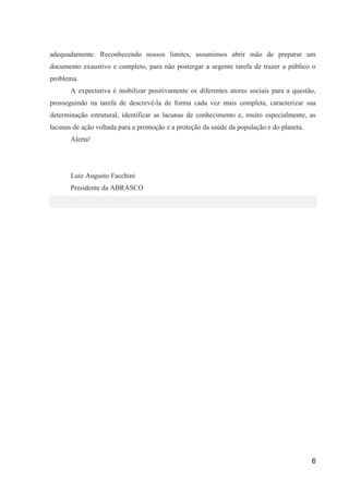 adequadamente. Reconhecendo nossos limites, assumimos abrir mão de preparar um
documento exaustivo e completo, para não postergar a urgente tarefa de trazer a público o
problema.
       A expectativa é mobilizar positivamente os diferentes atores sociais para a questão,
prosseguindo na tarefa de descrevê-la de forma cada vez mais completa, caracterizar sua
determinação estrutural, identificar as lacunas de conhecimento e, muito especialmente, as
lacunas de ação voltada para a promoção e a proteção da saúde da população e do planeta.
       Alerta!




       Luiz Augusto Facchini
       Presidente da ABRASCO




                                                                                           6
 