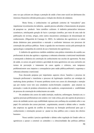 uma vez que colocam em choque a proteção da saúde e bem estar social em detrimento dos
interesses financeiros abrindo portas para a violação dos direitos de cidadania.

            Desta forma, o conhecimento vai ganhando contorno de “mercadoria” para
impulsionar investimentos da indústria, quando precisa subsidiar o ﬁnanciamento de projetos
de pesquisas ou     produzir   bens cientíﬁco -culturais. A indústria potencializa interesses
econômicos, entrelaçando geração de lucro e prestígio cientíﬁco, por meio de uma rede de
publicações de revistas, artigos, entre outros mecanismos estratégicos de disseminação do
conhecimento. (Miguelotte & Camargo Jr, 2003). As indústrias dos agrotóxicos se valem
destas dinâmicas para potencializar o mercado e confrontar interesses nos processos de
construção das políticas públicas frente a agenda dos movimentos sociais pela promoção da
agroecologia e campanhas de controle de uso e banimento dos agrotóxicos.
       A indústria de agrotóxicos também estabelece uma prática sistemática de assédio aos
profissionais da área das agrárias e segurança e soberania alimentar e nutricional interferindo
e ameaçando a dinâmica de construção do conhecimento nas escolas de agronomia. Na área
da saúde, os cursos em geral omitem a gravidade do tema agrotóxicos em seus currículos em
termos de prevenção e tratamento de casos agudos e crônicos, sem tampouco
problematizarem seus impactos e consequências para saúde pública,ambiental e segurança e
soberania alimentar e nutricional.
       Essa discussão perpassa por importantes aspectos éticos: banaliza o processo de
formação profissional e transforma o processo de legitimação científica em estratégia de
marketing destes produtos. O mesmo problema ocorre nos cursos de alimentação e nutrição
que por muitas vezes tem seus estudantes recém-formados cooptados              para atuarem na
promoção e venda de produtos alimentícios não saudáveis, comprometendo a credibilidade
do processo de construção do conhecimento em saúde.
       Os estudantes dos cursos de saúde (nutrição, medicina, enfermagem, farmácia etc.) e
agrárias precisam problematizar este cenário e ter visão crítica, pois são sujeitos do processo e
atores da realidade sociais cuja credibilidade repousa com confiança da sociedade sobre o seu
papel. Os currículos dos cursos precisam , urgentemente, assumir o debate sobre o assedio
das empresas na agenda de conflito de interesses na formação profissional para que o
conhecimento e orientações possam se pautar na ética pública com o marco dos direitos
humanos.
            Nesse sentido é preciso aprofundar o debate sobre regulação do Estado sobre os
agrotóxicos e passar a construir os conteúdos e a direcionalidade das políticas públicas
                                                                                              70
 