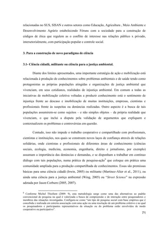relacionadas no SUS, SISAN e outros setores como Educação, Agricultura , Meio Ambiente e
Desenvolvimento Agrário estabelecendo Fóruns com a sociedade para a construção de
códigos de ética que regulem as o conflito de interesse nas relações público x privado,
intersetorialmente, com participação popular e controle social.


3. Para a construção de novo paradigma de ciência


3.1- Ciência cidadã, militante ou ciência para a justiça ambiental.

        Diante dos limites apresentados, uma importante estratégia de ação e mobilização está
relacionada à produção de conhecimentos sobre problemas ambientais e de saúde tendo como
protagonistas as próprias populações atingidas e organizações de justiça ambiental que
vivenciam, em seus cotidianos, realidades de injustiça ambiental. Em comum a todas as
iniciativas de mobilização coletiva voltadas a produzir conhecimento está o sentimento de
injustiça frente ao descaso e imobilização de muitas instituições, empresas, cientistas e
profissionais frente às suspeitas ou denúncias realizadas. Outro aspecto é a busca de tais
populações assumirem-se como sujeitos – e não simples objetos – da própria realidade que
vivenciam, o que inclui a disputa pela validação de argumentos que expliquem e
contextualizem os problemas e controvérsias em questão.

        Contudo, isso não impede o trabalho cooperativo e compartilhado com profissionais,
cientistas e instituições, nos quais se constroem novos laços de confiança através de relações
solidárias, onde cientistas e profissionais de diferentes áreas de conhecimento (ciências
sociais, ecologia, medicina, economia, engenharia, direito e jornalismo, por exemplo)
assumam a importância das denúncias e demandas, e se disponham a trabalhar em contínuo
diálogo com tais populações, numa prática de pesquisa-ação9 que coloque em prática uma
comunidade ampliada para a produção compartilhada de conhecimentos. Essas são premissas
básicas para uma ciência cidadã (Irwin, 2005) ou militante (Martinez-Alier et al., 2011), ou
ainda uma ciência para a justiça ambiental (Wing, 2005) ou “Street Science” na expressão
adotada por Jason Corburn (2005, 2007).

9
  Conforme Michel Thiollent (2009: 9), esta metodologia surge como uma das alternativas ao padrão
convencional de pesquisa na qual é valorizada a busca de compreensão e de interação entre pesquisadores e
membros das situações investigadas. Configura-se como “um tipo de pesquisa social com base empírica que é
concebida e realizada em estreita associação com uma ação ou uma resolução de um problema coletivo e no qual
os pesquisadores e participantes representativos da situação ou do problema estão envolvidos de modo
cooperativo ou participativo”.
                                                                                                        71
 