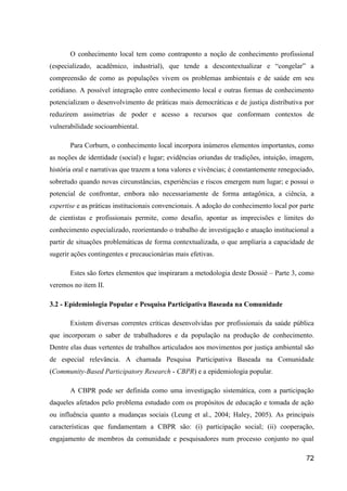 O conhecimento local tem como contraponto a noção de conhecimento profissional
(especializado, acadêmico, industrial), que tende a descontextualizar e “congelar” a
compreensão de como as populações vivem os problemas ambientais e de saúde em seu
cotidiano. A possível integração entre conhecimento local e outras formas de conhecimento
potencializam o desenvolvimento de práticas mais democráticas e de justiça distributiva por
reduzirem assimetrias de poder e acesso a recursos que conformam contextos de
vulnerabilidade socioambiental.

       Para Corburn, o conhecimento local incorpora inúmeros elementos importantes, como
as noções de identidade (social) e lugar; evidências oriundas de tradições, intuição, imagem,
história oral e narrativas que trazem a tona valores e vivências; é constantemente renegociado,
sobretudo quando novas circunstâncias, experiências e riscos emergem num lugar; e possui o
potencial de confrontar, embora não necessariamente de forma antagônica, a ciência, a
expertise e as práticas institucionais convencionais. A adoção do conhecimento local por parte
de cientistas e profissionais permite, como desafio, apontar as imprecisões e limites do
conhecimento especializado, reorientando o trabalho de investigação e atuação institucional a
partir de situações problemáticas de forma contextualizada, o que ampliaria a capacidade de
sugerir ações contingentes e precaucionárias mais efetivas.

       Estes são fortes elementos que inspiraram a metodologia deste Dossiê – Parte 3, como
veremos no item II.

3.2 - Epidemiologia Popular e Pesquisa Participativa Baseada na Comunidade

       Existem diversas correntes críticas desenvolvidas por profissionais da saúde pública
que incorporam o saber de trabalhadores e da população na produção de conhecimento.
Dentre elas duas vertentes de trabalhos articulados aos movimentos por justiça ambiental são
de especial relevância. A chamada Pesquisa Participativa Baseada na Comunidade
(Community-Based Participatory Research - CBPR) e a epidemiologia popular.

       A CBPR pode ser definida como uma investigação sistemática, com a participação
daqueles afetados pelo problema estudado com os propósitos de educação e tomada de ação
ou influência quanto a mudanças sociais (Leung et al., 2004; Haley, 2005). As principais
características que fundamentam a CBPR são: (i) participação social; (ii) cooperação,
engajamento de membros da comunidade e pesquisadores num processo conjunto no qual

                                                                                            72
 