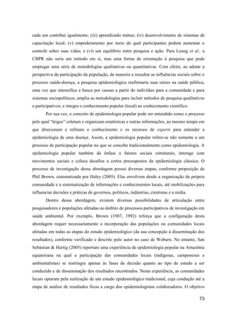cada um contribui igualmente; (iii) aprendizado mútuo; (iv) desenvolvimento de sistemas de
capacitação local; (v) empoderamento por meio do qual participantes podem aumentar o
controle sobre suas vidas; e (vi) um equilíbrio entre pesquisa e ação. Para Leung et al., a
CBPR não seria um método em si, mas uma forma de orientação à pesquisa que pode
empregar uma série de metodologias qualitativas ou quantitativas. Com efeito, ao adotar a
perspectiva da participação da população, de maneira a ressaltar as influências sociais sobre o
processo saúde-doença, a pesquisa epidemiológica reafirmaria suas raízes na saúde pública,
uma vez que intensifica a busca por causas a partir do indivíduo para a comunidade e para
sistemas sociopolíticos; amplia as metodologias para incluir métodos de pesquisa qualitativos
e participativos; e integra o conhecimento popular (local) ao conhecimento científico.
       Por sua vez, o conceito de epidemiologia popular pode ser entendido como o processo
pelo qual “leigos” coletam e organizam estatísticas e outras informações, ao mesmo tempo em
que direcionam e refinam o conhecimento e os recursos de experts para entender a
epidemiologia de uma doença. Assim, a epidemiologia popular refere-se não somente a um
processo de participação popular no que se concebe tradicionalmente como epidemiologia. A
epidemiologia popular também dá ênfase a fatores sociais estruturais, interage com
movimentos sociais e coloca desafios a certos pressupostos da epidemiologia clássica. O
processo de investigação dessa abordagem possui diversas etapas, conforme proposição de
Phil Brown, sistematizada por Haley (2005). Elas envolvem desde a organização da própria
comunidade e a sistematização de informações e conhecimentos locais, até mobilizações para
influenciar decisões e práticas de governos, políticos, indústrias, cientistas e a mídia.
       Dentro dessa abordagem, existem diversas possibilidades de articulação entre
pesquisadores e populações afetadas no âmbito de processos participativos de investigação em
saúde ambiental. Por exemplo, Brown (1987, 1992) reforça que a configuração desta
abordagem requer necessariamente a incorporação das populações ou comunidades locais
afetadas em todas as etapas do estudo epidemiológico (da sua concepção à disseminação dos
resultados), conforme verificado e descrito pelo autor no caso de Woburn. No entanto, San
Sebástian & Hurtig (2005) reportam uma experiência de epidemiologia popular na Amazônia
equatoriana na qual a participação das comunidades locais (indígenas, camponeses e
ambientalistas) se restringiu apenas às fases de decisão quanto ao tipo de estudo a ser
conduzido e de disseminação dos resultados encontrados. Nesta experiência, as comunidades
locais optaram pela realização de um estudo epidemiológico tradicional, cuja condução até a
etapa de análise de resultados ficou a cargo dos epidemiologistas colaboradores. O objetivo

                                                                                            73
 