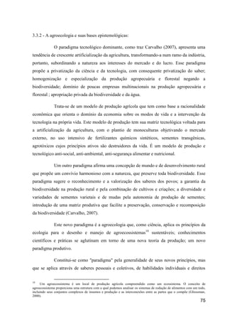 3.3.2 - A agroecologia e suas bases epistemológicas:

              O paradigma tecnológico dominante, como traz Carvalho (2007), apresenta uma
tendência de crescente artificialização da agricultura, transformando-a num ramo da indústria,
portanto, subordinando a natureza aos interesses do mercado e do lucro. Esse paradigma
propõe a privatização da ciência e da tecnologia, com consequente privatização do saber;
homogenização e especialização da produção agropecuária e florestal negando a
biodiversidade; domínio de poucas empresas multinacionais na produção agropecuária e
florestal ; apropriação privada da biodiversidade e da água.

              Trata-se de um modelo de produção agrícola que tem como base a racionalidade
econômica que orienta o domínio da economia sobre os modos de vida e a intervenção da
tecnologia na própria vida. Este modelo de produção tem sua matriz tecnológica voltada para
a artificialização da agricultura, com o plantio de monoculturas objetivando o mercado
externo, no uso intensivo de fertilizantes químicos sintéticos, sementes transgênicas,
agrotóxicos cujos princípios ativos são destruidores da vida. É um modelo de produção e
tecnológico anti-social, anti-ambiental, anti-segurança alimentar e nutricional.

              Um outro paradigma afirma uma concepção de mundo e de desenvolvimento rural
que propõe um convívio harmonioso com a natureza, que preserve toda biodiversidade. Esse
paradigma sugere o reconhecimento e a valorização dos saberes dos povos; a garantia da
biodiversidade na produção rural e pela combinação de cultivos e criações; a diversidade e
variedades de sementes varietais e de mudas pela autonomia de produção de sementes;
introdução de uma matriz produtiva que facilite a preservação, conservação e recomposição
da biodiversidade (Carvalho, 2007).

              Este novo paradigma é a agroecologia que, como ciência, aplica os princípios da
ecologia para o desenho e manejo de agroecossistemas10 sustentáveis; conhecimentos
científicos e práticas se aglutinam em torno de uma nova teoria da produção; um novo
paradigma produtivo.

              Constitui-se como "paradigma" pela generalidade de seus novos princípios, mas
que se aplica através de saberes pessoais e coletivos, de habilidades individuais e direitos

10
     Um agroecossistema é um local de produção agrícola compreendido como um ecossistema. O conceito de
agroecossistema proporciona uma estrutura com a qual podemos analisar os sistemas de rodução de alimentos com um todo,
incluindo seus conjuntos complexos de insumos e produção e as interconexões entre as partes que o compõe (Gliessman,
2000).
                                                                                                                  75
 