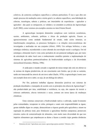 coletivos, de contextos ecológicos específicos e culturas particulares. É isso o que abre um
amplo processo de mediações entre a teoria geral e os saberes específicos, uma hibridação de
ciências, tecnologias, saberes e práticas; um intercâmbio de experiências - agricultor a
agricultor - das quais se enriquecem, se validam e se estendem as práticas da Agroecologia
(Leff, 2002), como veremos em exemplos cncretos no item II deste Dossiê.

              A agroecologia incorpora dimensões complexas com variáveis econômicas,
sociais, ambientais, culturais, políticas e éticas da produção agrícola. Encara os
agroecossistemas como unidade fundamental de estudo, onde ciclos minerais, as
transformações energéticas, os processos biológicos e as relações sócio-econômicas são
investigadas e analisadas em seu conjunto (Altieri, 1989). Um enfoque holístico, e uma
estratégia sistêmica, reconduzindo o curso alterado da coevolução social e ecológica. Em tal
estratégia a dimensão local é vista como portadora de um potencial endógeno que, por meio
da articulação do saber local com o conhecimento científico permite a implementação de
sistemas de agricultura pontencializadoras da biodiversidade ecológica e da diversidade
sóciocultural (Guzmán e Molina, 1996).

              A saída para o mundo cercado e esgotado do nosso tempo não está em aferrar-se
às normas do dogma produtivista, de um crescimento sem limites, que já não se sustenta,
senão em transcendê-las através de um novo saber (Sachs, 1976); a agroecologia é neste caso
um exemplo deste novo saber, ou seja, de um diálogo de saberes.

              Por fim, podemos trabalhar algumas dimensões positivas nos sistemas de
produção desenhados e manejados de acordo com os princípios da ciência da Agroecologia11:
alta produtividade por área, estabilidade e resiliência, ou seja, são capazes de resistir a
estresses ambientais, chuvas torrenciais e secas, comuns em nossa época de mudanças
climáticas.

              Estes sistemas conservam a biodiversidade nativa e cultivada, usada livremente
pelas comunidades, recuperam os solos, protegem e usam com responsabilidade as águas;
geram trabalho digno no campo, democratizam a riqueza gerada pela agricultura e atuam na
superação da pobreza rural, pois fortalecem a agricultura familiar camponesa; promovem
circuitos curtos de comercialização de alimentos, com muito mais diversidade do que nos
impérios alimentares que empobrecem as dietas e fazem a comida viajar grandes distâncias

11
       Elementos do texto “Agriculturas sem veneno: agroecologia aponta caminhos”, Monteiro, 2012.
                                                                                                     76
 