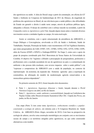 dos agrotóxicos na saúde. A ideia do Dossiê surge a partir da constatação, em oficina do GT
Saúde e Ambiente no Congresso de Epidemiologia de 2011 da Abrasco, da magnitude do
problema dos agrotóxicos no Brasil, de sua relevância para a saúde pública e das dificuldades
do Estado em garantir o direito à saúde neste campo, através de políticas públicas ágeis,
adequadas e eficazes. O desejo de contribuir com o esforço nascido na sociedade, a partir da
Campanha contra os Agrotóxicos e pela Vida, lançada alguns meses antes e reunindo diversos
movimentos sociais e entidades ligadas ao campo, foi outra motivação.

       Assim se constituiu, com o apoio entusiasmado da presidência da ABRASCO, o
Grupo Diálogos e Convergências, envolvendo os GTs de Saúde e Ambiente, Saúde do
Trabalhador, Nutrição, Promoção da Saúde e mais recentemente o GT de Vigilância Sanitária,
que reúne pesquisadores da UnB, UFMT, UFC, UFMG, UFPel, UFG, UFVS, UFRJ, UEPE,
além da Fiocruz (ENSP e EPSJV) e Embrapa-SINPAF. Na Etapa 3, conta com o apoio do
grupo de pesquisa coordenado pelo Prof. Boaventura de Sousa Santos da Universidade de
Coimbra. O objetivo foi “registrar e difundir a preocupação de pesquisadores, professores e
profissionais com a escalada ascendente de uso de agrotóxicos no país e a contaminação do
ambiente e das pessoas dela resultante, com severos impactos sobre a saúde pública” e de
“expressar o compromisso da ABRASCO com a saúde da população, no contexto de
reprimarização da economia, da expansão das fronteiras agrícolas para a exportação de
commodities, da afirmação do modelo da modernização agrícola conservadora e da
monocultura químico-dependente”.

       No primeiro semestre de 2012, foram lançados dois documentos:

      Parte 1 - Agrotóxicos, Segurança Alimentar e Saúde, lançado durante o World
       Nutrition Congress em abril, no Rio de Janeiro
      Parte 2 – Agrotóxicos, saúde, ambiente e sustentabilidade, lançado na Conferência das
       Nações Unidas sobre Desenvolvimento Sustentável (Rio+20) - Cúpula dos Povos, em
       junho, no Rio de Janeiro


   Esta etapa (Parte 3) tem como tema Agrotóxicos, conhecimento científico e popular:
construindo a ecologia de saberes, em sintonia com o X Congresso Brasileiro de Saúde
Coletiva, da ABRASCO (Porto Alegre, novembro de 2012). Com base na perspectiva da
ecologia de saberes, envolve uma construção metodológica em conjunto com os movimentos
sociais do campo e os territórios atingidos pelos agrotóxicos, ou que estão construindo
alternativas a este modelo.
                                                                                          78
 