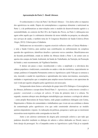 Apresentação da Parte 3 - Dossiê Abrasco


       O conhecimento é o foco da Parte 3 do Dossiê Abrasco – Um alerta sobre os impactos
dos agrotóxicos na saúde. Depois de contemplarmos a segurança alimentar e nutricional na
Parte 1, e de problematizar as inter-relações entre o modelo de desenvolvimento agrário e a
sustentabilidade, no contexto da Rio+20 e da Cúpula dos Povos, na Parte 2, debruçamo-nos
agora sobre aquilo que é a substancia elementar de nosso trabalho na pesquisa, na educação,
nos serviços de saúde, e também tema do X Congresso Brasileiro de Saúde Coletiva (Porto
Alegre, 2012): Ciência para a Cidadania.
       Dedicamo-nos ao necessário e urgente exercício reflexivo sobre a Ciência Moderna –
e nela a Saúde Coletiva, para analisar suas contribuições no enfrentamento da complexa
questão dos agrotóxicos, identificar desafios e percorrer novos caminhos. Beneficiamos-nos
da fecunda possibilidade, criada no âmbito da Abrasco desde a Parte 1, de contar com os
aportes dos campos da Saúde Ambiental, da Saúde do Trabalhador, da Nutrição, da Promoção
da Saúde e, mais recentemente, da Vigilância Sanitária.
       E demos um passo a mais: reconhecendo o valor, a amplitude e a relevância dos
saberes populares e tradicionais, construídos no andar a vida dos territórios, especialmente no
campo, pedimos à Campanha Permanente contra os Agrotóxicos e pela Vida que se somasse a
nós, trazendo o caudal de experiências e aprendizados dos tantos movimentos, associações,
entidades e organizações que a compõem para ampliar nossos horizontes e nos aproximar do
real vivido por aqueles atingidos pelos agrotóxicos em nosso país.
       Enriquecendo desta forma a articulação do grupo inter-GTs Diálogos e Convergências
da Abrasco, definimos o escopo deste Dossiê Parte 3 - Agrotóxicos, conhecimento científico e
popular: construindo a ecologia de saberes. O tema do primeiro item é a ciência. No
segundo, ousamos abraçar uma abordagem metodológica que ensaiasse a ecologia de saberes
– como propõe Boaventura de Sousa Santos, onde grupos acadêmicos dialogam com Cartas,
Depoimentos e Relatos de comunidades e trabalhadores que vivem em seu cotidiano o drama
da contaminação pelos agrotóxicos e/ou que estão construindo alternativas ao modelo
químico-dependente e injusto. As indicações de políticas, pesquisas e ações que se mostraram
necessárias nesta trajetória estão consignadas no item III.
       Junto a um caloroso sentimento de alegria pela construção coletiva e por tudo que
pudemos descobrir mediante os diálogos de saberes e afetos dedicados ao Dossiê, nasce o
forte desejo de prosseguir. Se a Campanha contra os Agrotóxicos e pela Vida já se expande

                                                                                             7
 