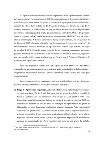 As repercussões desta iniciativa têm nos surpreendido. Uma rápida consulta a sistemas
de busca na internet vai mostrar mais de 100 sítios que divulgaram o documento, facilitando o
seu transito pelas redes sociais. Na mídia, as entrevistas e reportagens têm se multiplicado, a
exemplo do Globo Rural exibido em 26 de agosto de 2012, com duração de cerca de 30
minutos, explorando o problema em um dos territórios por nós estudados. Organizações,
movimentos e entidades pautam o tema em suas reuniões e atividades. Órgãos dos governos
discutem respostas. A FAO recebe o documento, cumprimenta a ABRASCO pela iniciativa e
oferece contribuições. A Revista Brasileira de Saúde Materno Infantil, em seu editorial de
abril/junho de 2012 afirma que o Dossiê é “um documento que deve se tornar histórico”12. O
Dossiê também é abordado na matéria de capa da Revista Ciência Hoje, da SBPC na edição
de setembro de 2012. Estes são alguns exemplos de um cenário de repercussões que sequer
podemos monitorar em sua amplitude. Sem nos afastar da necessária humildade, cogitamos
que este trabalho coletivo pode atualizar hoje no Brasil o que A Primavera Silenciosa, de
Rachel Carson, significou há 50 anos.

        Essa rica experiência contou com forte apoio da atual Direção da ABRASCO,
reforçando que as mudanças em nossa organização estão estimulando o trabalho coletivo e
integrado dos pesquisadores da Saúde Coletiva, criando um campo fecundo pela frente para
novas iniciativas.

        Em termos do método, o processo de construção dos Dossiês foi criativo e instigante.
Podemos destacar, em termos de análise, três fases dessa construção:

a) Etapa 1 - Agrotóxicos, Segurança Alimentar e Saúde. Essa etapa inaugurou o processo
     de construção inter GTs do Dossiê. Foi construído um termo de referência pelo GT de
     Saúde e Ambiente que foi apresentado pela direção da ABRASCO a todos GTs,
     Comissões e associados para contribuírem nos meses de fevereiro e março de 2012. As
     contribuições poderiam se dar por meio da indicação de representantes no grupo de
     elaboração e por meio do envio de resultados de estudos e pesquisas. Após essa etapa foi
     constituído um grupo inter-GTs, responsável por acolher todas as sugestões recebidas e
     construir uma análise de um conjunto de evidências científicas voltadas para a relação
     segurança alimentar e nutricional e a questão dos agrotóxicos. O produto foi acolhido com
     destaque na programação do World Nutrition por meio de um grupo de trabalho

12
  Rev. Bras. Saude Mater. Infant. vol.12 no.2 Recife abr./jun. 2012. http://dx.doi.org/10.1590/S1519-
38292012000200001
                                                                                                        79
 