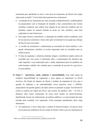 estruturado para aprofundar no tema e uma mesa de lançamento do Dossiê com ampla
       repercussão na mídia13. Como lições dessa primeira fase, destacamos:
          A produção de um documento por meio de grupo multiprofissional e multidisciplinar
           de pesquisadores sem as limitações de tamanho e foco, característicos das revistas
           científicas, propiciou uma análise mais integral de um tema tão complexo que era
           abordado sempre de maneira limitada do ponto de vista científico, como bem
           explicitado no item I deste texto.
          Essa etapa mostrou a pertinência e a adequação do trabalho coletivo acadêmico, pois
           foi um processo construído a várias mãos após constituição de um grupo que emergiu
           da base de nossa associação.
           A escolha de sistematizar o conhecimento já acumulado de forma analítica e com
           grande embasamento científico se revelou impactante tanto na sociedade como na
           mídia em geral.
          O tema da segurança e soberania alimentar atingiu e sensibilizou amplos setores da
           sociedade que, com acesso à informação sobre a contaminação dos alimentos que
           estão ingerindo e suas implicações para a saúde, despertaram para um problema até
           então bastante ocultado. Isto contribui para a construção da questão dos agrotóxicos
           na arena pública.


b) Etapa 2 – Agrotóxicos, saúde, ambiente e sustentabilidade. Essa etapa surgiu da
       completa impossibilidade de esgotarmos o tema apenas no lançamento no World
       Nutrition. Em função do impacto do Dossiê e também da ampliação do foco para a
       questão do ambiente e da sustentabilidade, novos parceiros como o SINPAF,
       pesquisadores da questão agrária e da saúde coletiva se juntaram ao grupo. Esse Dossiê foi
       escrito no espírito da Cúpula dos Povos, que ocorreu em paralelo à Rio + 20. Ele se
       debruçou sobre temas estruturantes de nosso atual modelo de desenvolvimento,
       identificando lacunas de conhecimento, de políticas públicas e se aproximando das lutas
       travadas pela sociedade civil organizada. Como principais aprendizados dessa etapa
       destacamos;
          Ao ampliarmos o nosso olhar para o modelo de desenvolvimento, foi preciso fazer
           novas parcerias acadêmicas fora do campo da Saúde Coletiva que nos iluminaram do



13
     http://www.abrasco.org.br/noticias/noticia_int.php?id_noticia=920
                                                                                              80
 