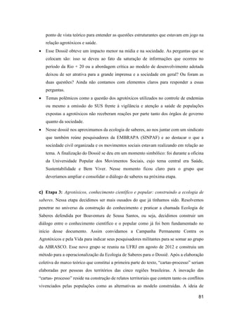 ponto de vista teórico para entender as questões estruturantes que estavam em jogo na
    relação agrotóxicos e saúde.
   Esse Dossiê obteve um impacto menor na mídia e na sociedade. As perguntas que se
    colocam são: isso se deveu ao fato da saturação de informações que ocorreu no
    período da Rio + 20 ou a abordagem crítica ao modelo de desenvolvimento adotada
    deixou de ser atrativa para a grande imprensa e a sociedade em geral? Ou foram as
    duas questões? Ainda não contamos com elementos claros para responder a essas
    perguntas.
   Temas polêmicos como a questão dos agrotóxicos utilizados no controle de endemias
    ou mesmo a omissão do SUS frente à vigilância e atenção a saúde de populações
    expostas a agrotóxicos não receberam reações por parte tanto dos órgãos de governo
    quanto da sociedade.
   Nesse dossiê nos aproximamos da ecologia de saberes, ao nos juntar com um sindicato
    que também reúne pesquisadores da EMBRAPA (SINPAF) e ao destacar o que a
    sociedade civil organizada e os movimentos sociais estavam realizando em relação ao
    tema. A finalização do Dossiê se deu em um momento simbólico: foi durante a oficina
    da Universidade Popular dos Movimentos Sociais, cujo tema central era Saúde,
    Sustentabilidade e Bem Viver. Nesse momento ficou claro para o grupo que
    deveríamos ampliar e consolidar o diálogo de saberes na próxima etapa.


c) Etapa 3: Agrotóxicos, conhecimento científico e popular: construindo a ecologia de
saberes. Nessa etapa decidimos ser mais ousados do que já tínhamos sido. Resolvemos
penetrar no universo da construção do conhecimento e praticar a chamada Ecologia de
Saberes defendida por Boaventura de Sousa Santos, ou seja, decidimos construir um
diálogo entre o conhecimento científico e o popular como já foi bem fundamentado no
início desse documento. Assim convidamos a Campanha Permanente Contra os
Agrotóxicos e pela Vida para indicar seus pesquisadores militantes para se somar ao grupo
da ABRASCO. Esse novo grupo se reuniu na UFRJ em agosto de 2012 e construiu um
método para a operacionalização da Ecologia de Saberes para o Dossiê. Após a elaboração
coletiva do marco teórico que constitui a primeira parte do texto, “cartas-processo” seriam
elaboradas por pessoas dos territórios das cinco regiões brasileiras. A inovação das
“cartas- processo” reside na construção de relatos territoriais que contem tanto os conflitos
vivenciados pelas populações como as alternativas ao modelo construídas. A ideia de

                                                                                          81
 