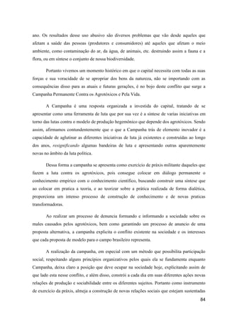 ano. Os resultados desse uso abusivo são diversos problemas que vão desde aqueles que
afetam a saúde das pessoas (produtores e consumidores) até aqueles que afetam o meio
ambiente, como contaminação do ar, da água, de animais, etc. destruindo assim a fauna e a
flora, ou em síntese o conjunto de nossa biodiversidade.

       Portanto vivemos um momento histórico em que o capital necessita com todas as suas
forças e sua voracidade de se apropriar dos bens da natureza, não se importando com as
consequências disso para as atuais e futuras gerações, é no bojo deste conflito que surge a
Campanha Permanente Contra os Agrotóxicos e Pela Vida.

       A Campanha é uma resposta organizada a investida do capital, tratando de se
apresentar como uma ferramenta de luta que por sua vez é a síntese de varias iniciativas em
torno das lutas contra o modelo de produção hegemônico que depende dos agrotóxicos. Sendo
assim, afirmamos contundentemente que o que a Campanha trás de elemento inovador é a
capacidade de aglutinar as diferentes iniciativas de luta já existentes e construídas ao longo
dos anos, resignificando algumas bandeiras de luta e apresentando outras aparentemente
novas no âmbito da luta política.

       Dessa forma a campanha se apresenta como exercício de práxis militante daqueles que
fazem a luta contra os agrotóxicos, pois consegue colocar em diálogo permanente o
conhecimento empírico com o conhecimento científico, buscando construir uma síntese que
ao colocar em pratica a teoria, e ao teorizar sobre a prática realizada de forma dialética,
proporciona um intenso processo de construção de conhecimento e de novas praticas
transformadoras.

       Ao realizar um processo de denuncia formando e informando a sociedade sobre os
males causados pelos agrotóxicos, bem como garantindo um processo de anuncio de uma
proposta alternativa, a campanha explicita o conflito existente na sociedade e os interesses
que cada proposta de modelo para o campo brasileiro representa.

       A realização da campanha, em especial com um método que possibilita participação
social, respeitando alguns princípios organizativos pelos quais ela se fundamenta enquanto
Campanha, deixa claro a posição que deve ocupar na sociedade hoje, explicitando assim de
que lado esta nesse conflito, e além disso, constrói a cada dia em suas diferentes ações novas
relações de produção e sociabilidade entre os diferentes sujeitos. Portanto como instrumento
de exercício da práxis, almeja a construção de novas relações sociais que estejam sustentadas
                                                                                           84
 