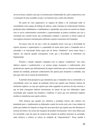 em novas bases, relações estas que se norteiam pela solidariedade de e pelo compromisso com
a construção de uma sociedade em que o ser humano seja o centro das atenções.

       Do ponto de vista organizativo os espaços de debate e de construção estão se
consolidando como espaço de diálogo de saberes, onde a herança de conhecimento histórico
produzido pelos trabalhadores e trabalhadoras é apropriada, mas posta em marcha na relação
com os novos conhecimentos construídos e experimentados na pratica cotidiana, por isso a
construção dos comitês locais, das coordenações estaduais e nacionais se fazem espaço de
convergência da práxis realizada pelos diferentes sujeitos construtores da Campanha.

       Em pouco mais de um ano e meio de campanha temos visto que a diversidade de
sujeitos (pessoas e organizações) e a quantidade de temas pelos quais a Campanha tem se
articulado e se relacionado forma quase que de forma “simbiótica” nossa maior força e
riqueza, em especial quando conseguimos evitar que a diversidade se transforme em
fragmentação.

       Portanto a relação enquanto campanha com os espaços “acadêmicos” tem como
objetivo superar o academicismo e ao mesmo tempo incorporar o conhecimento sério
produzido por aqueles que diferentemente de alguns intelectuais que se colocam num pedestal
distante da realidade, produzem conhecimento não apenas para interpretar a realidade, mas
para agir sobre ela no intuito de transformá-la.

       É partindo desta perspectiva que entendemos que a Campanha vem se construindo e se
consolidando como um espaço de produção teórica por aqueles que Gramsci chamou de
intelectual orgânico, ou seja, por aqueles que estão engajados no processo de luta concreta, e
que ao lutar conseguem elaborar teoricamente no intuito de que tais elaborações sejam
assimiladas pelo conjunto dos lutadores e lutadoras. É assim que este intelectual orgânico
também se transforma num sujeito coletivo.

       Cabe destacar que quando nos referimos a produção teórica, não estamos nos
prendendo puro e simplesmente na elaboração a partir da escrita, pois esta é uma relação de
poder que também foi imposta ao longo dos anos para dizer que aqueles que não dominam as
técnicas de leitura e de escrita são incapazes de produzir teoricamente. Esta é uma falácia que
foi construída e que faz parte do contexto das relações de poderes presentes na sociedade,
onde inclusive a ciência se coloca na condição de “inquestionável”. Nesse sentido a


                                                                                            85
 