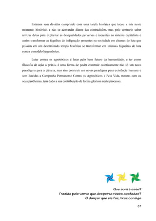 Estamos sem dúvidas cumprindo com uma tarefa histórica que tocou a nós neste
momento histórico, e não se acovardar diante das contradições, mas pelo contrario saber
utilizar delas para explicitar as desigualdades perversas e inerentes ao sistema capitalista e
assim transformar as fagulhas de indignação presentes na sociedade em chamas de luta que
possam em um determinado tempo histórico se transformar em imensas fogueiras de luta
contra o modelo hegemônico.

       Lutar contra os agrotóxicos é lutar pelo bem futuro da humanidade, e ter como
filosofia de ação a práxis, é uma forma de poder construir coletivamente não só um novo
paradigma para a ciência, mas sim construir um novo paradigma para existência humana e
sem dúvidas a Campanha Permanente Contra os Agrotóxicos e Pela Vida, mesmo com os
seus problemas, tem dado a sua contribuição de forma gloriosa neste processo.




                                                                                           87
 