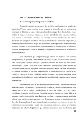 Item II – Ouçamos as Vozes dos Territórios

           1. Caminhos para o diálogo com os Territórios

           Porque abrir espaço para as vozes dos territórios na abordagem da questão dos
agrotóxicos? Temos muitas respostas a esta pergunta, e foram elas que nos motivaram e
inspiraram na definição do escopo e da metodologia de construção deste Dossiê. Como vimos
no Item I, estamos vivenciando um processo coletivo de reflexão sobre a ciência moderna,
seus aportes e descaminhos. Estamos nos situando enquanto trabalhadores da ciência,
envolvidos em uma práxis acadêmica em nossas universidades e instituições de pesquisa, e
compreendendo a encruzilhada em que nos encontramos, entre reproduzir o modelo de ciência
e de vida societária ao qual ele se articula, ou nos somarmos no enorme desafio de construção
de novos paradigmas para a ciência. Superado o antigo mito da neutralidade, escolhemos a
segunda alternativa.

           Com a humildade que a empreitada exige, estamos nos propondo a um exercício
de aproximação do que vem sendo chamado de ciência cidadã, ciência militante ou ainda
uma ciência para a justiça ambiental. Queremos participar dos fluxos de uma “contra-
epistemologia” (Santos, 2010), que acolha e valorize a diversidade de conhecimentos das
diferentes culturas e povos, integrando a inteligência popular (Breilh, 2003) e o protagonismo
de sujeitos individuais e coletivos, especialmente os vulnerabilizados na civilização do
capital, na construção de uma verdadeira ecologia de saberes que aponte caminhos para a
superação das desigualdades, a preservação da vida, a solidariedade e a emancipação humana
e da natureza.

           Animados pelo tema do X Congresso Brasileiro de Saúde Coletiva, que se remete
ao Conhecimento e Cidadania, e pelos diálogos e laços de confiança desencadeados com
movimentos sociais e entidades ambientalistas a partir das Etapas 1 e 2 do Dossiê,
convidamos os sujeitos envolvidos na Campanha contra os Agrotóxicos e pela Vida a se
somarem à equipe nesta terceira etapa. Depois de vasculhar a volumosa produção acadêmica
sobre o tema, era forte o desejo de ouvir a voz de quem convive com os agrotóxicos em seu
dia-a-dia, de quem adoece, de quem busca alternativas, para trazer-nos as cores e as dores dos
territórios em sua concretude – quiçá mais convincentes que nossos textos, e certamente
ampliadoras dos olhares. Experiências que sabíamos riquíssimas, mas invisibilisadas pela
                                                                                           89
 