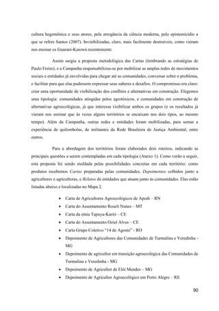 cultura hegemônica e seus atores, pela arrogância da ciência moderna, pelo epistemicídio a
que se refere Santos (2007). Invisibilizadas, claro, mais facilmente destruíveis, como vieram
nos ensinar os Guarani-Kaiowá recentemente.

           Assim surgiu a proposta metodológica das Cartas (lembrando as estratégias de
Paulo Freire), e a Campanha responsabilizou-se por mobilizar as amplas redes de movimentos
sociais e entidades já envolvidas para chegar até as comunidades, conversar sobre o problema,
e facilitar para que elas pudessem expressar seus saberes e desafios. O compromisso era claro:
criar uma oportunidade de visibilização dos conflitos e alternativas em construção. Elegemos
uma tipologia: comunidades atingidas pelos agrotóxicos, e comunidades em construção de
alternativas agroecológicas, já que interessa visibilizar ambos os grupos (e os resultados já
vieram nos ensinar que às vezes alguns territórios se encaixam nos dois tipos, ao mesmo
tempo). Além da Campanha, outras redes e entidades foram mobilizadas, para somar a
experiência de quilombolas, de militantes da Rede Brasileira de Justiça Ambiental, entre
outros.

           Para a abordagem dos territórios foram elaborados dois roteiros, indicando as
principais questões a serem contempladas em cada tipologia (Anexo 1). Como verão a seguir,
esta proposta foi sendo moldada pelas possibilidades concretas em cada território: como
produtos recebemos Cartas preparadas pelas comunidades, Depoimentos colhidos junto a
agricultores e agricultoras, e Relatos de entidades que atuam junto às comunidades. Elas estão
listadas abaixo e localizadas no Mapa 2.

                  Carta de Agricultores Agroecológicos de Apodi – RN
                  Carta do Assentamento Roseli Nunes – MT
                  Carta da etnia Tapuya-Kariri – CE
                  Carta do Assentamento Oziel Alves – CE
                  Carta Grupo Coletivo “14 de Agosto” - RO
                  Depoimento de Agricultores das Comunidades de Turmalina e Veredinha -
                   MG
                  Depoimento de agricultor em transição agroecológica das Comunidades de
                   Turmalina e Veredinha - MG
                  Depoimento de Agricultor de Elói Mendes – MG
                  Depoimento de Agricultor Agroecológico em Porto Alegre – RS

                                                                                           90
 
