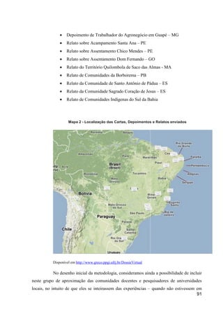    Depoimento de Trabalhador do Agronegócio em Guapé – MG
                  Relato sobre Acampamento Santa Ana – PE
                  Relato sobre Assentamento Chico Mendes – PE
                  Relato sobre Assentamento Dom Fernando – GO
                  Relato do Território Quilombola de Saco das Almas - MA
                  Relato de Comunidades da Borborema – PB
                  Relato da Comunidade de Santo Antônio de Pádua – ES
                  Relato da Comunidade Sagrado Coração de Jesus – ES
                  Relato de Comunidades Indígenas do Sul da Bahia



                    Mapa 2 - Localização das Cartas, Depoimentos e Relatos enviados




           Disponível em http://www.greco.ppgi.ufrj.br/DossieVirtual

           No desenho inicial da metodologia, consideramos ainda a possibilidade de incluir
neste grupo de aproximação das comunidades docentes e pesquisadores de universidades
locais, no intuito de que eles se inteirassem das experiências – quando não estivessem em
                                                                                       91
 