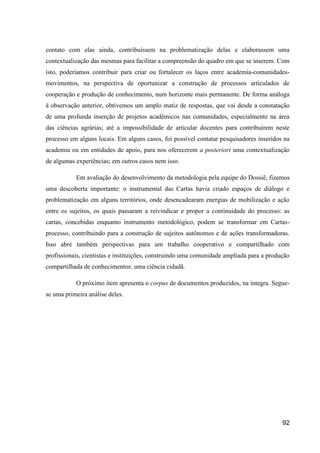 contato com elas ainda, contribuíssem na problematização delas e elaborassem uma
contextualização das mesmas para facilitar a compreensão do quadro em que se inserem. Com
isto, poderíamos contribuir para criar ou fortalecer os laços entre academia-comunidades-
movimentos, na perspectiva de oportunizar a construção de processos articulados de
cooperação e produção de conhecimento, num horizonte mais permanente. De forma análoga
à observação anterior, obtivemos um amplo matiz de respostas, que vai desde a constatação
de uma profunda inserção de projetos acadêmicos nas comunidades, especialmente na área
das ciências agrárias; até a impossibilidade de articular docentes para contribuírem neste
processo em alguns locais. Em alguns casos, foi possível contatar pesquisadores inseridos na
academia ou em entidades de apoio, para nos oferecerem a posteriori uma contextualização
de algumas experiências; em outros casos nem isso.

           Em avaliação do desenvolvimento da metodologia pela equipe do Dossiê, fizemos
uma descoberta importante: o instrumental das Cartas havia criado espaços de diálogo e
problematização em alguns territórios, onde desencadearam energias de mobilização e ação
entre os sujeitos, os quais passaram a reivindicar e propor a continuidade do processo: as
cartas, concebidas enquanto instrumento metodológico, podem se transformar em Cartas-
processo, contribuindo para a construção de sujeitos autônomos e de ações transformadoras.
Isso abre também perspectivas para um trabalho cooperativo e compartilhado com
profissionais, cientistas e instituições, construindo uma comunidade ampliada para a produção
compartilhada de conhecimentos: uma ciência cidadã.

           O próximo item apresenta o corpus de documentos produzidos, na íntegra. Segue-
se uma primeira análise deles.




                                                                                          92
 