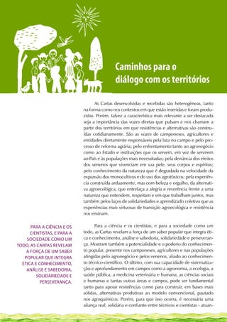 Caminhos para o
                                              diálogo com os territórios

                                   As Cartas desenvolvidas e recebidas são heterogêneas, tanto
                             na forma como nos contextos em que estão inseridas e foram produ-
                             zidas. Porém, talvez a característica mais relevante a ser destacada
                             seja a importância das vozes diretas que pulsam e nos chamam a
                             partir dos territórios em que resistências e alternativas são constru-
                             ídas cotidianamente. São as vozes de camponeses, agricultores e
                             entidades diretamente responsáveis pela luta no campo e pelo pro-
                             cesso de reforma agrária; pelo enfrentamento tanto ao agronegócio
                             como ao Estado e instituições que os servem, em vez de servirem
                             ao País e às populações mais necessitadas; pela denúncia dos efeitos
                             dos venenos que vivenciam em sua pele, seus corpos e espíritos;
                             pelo conhecimento da natureza que é degradada na velocidade da
                             expansão dos monocultivos e do uso dos agrotóxicos; pela experiên-
                             cia construída arduamente, mas com beleza e orgulho, da alternati-
                             va agroecológica, que entrelaça a alegria e reverência frente a uma
                             natureza que entendem, respeitam e em que trabalham juntos, mas
                             também pelos laços de solidariedades e aprendizado coletivo que as
                             experiências mais virtuosas de transição agroecológica e resistência
                             nos ensinam.

      Para a ciência e os          Para a ciência e os cientistas, e para a sociedade como um
      cientistas, e para a   todo, as Cartas revelam a força de um saber popular que integra éti-
    sociedade como um        ca e conhecimento, análise e sabedoria, solidariedade e perseveran-
todo, as Cartas revelam      ça. Mostram também a potencialidade e o poderio do conhecimen-
    a força de um saber      to popular, presente nos camponeses, agricultores e nas populações
   popular que integra       atingidas pelo agronegócio e pelos venenos, aliado ao conhecimen-
  ética e conhecimento,      to técnico-científico. O último, com sua capacidade de sistematiza-
    análise e sabedoria,     ção e aprofundamento em campos como a agronomia, a ecologia, a
         solidariedade e     saúde pública, a medicina veterinária e humana, as ciências sociais
           perseverança.     e humanas e tantas outras áreas e campos, pode ser fundamental
                             tanto para apoiar resistências como para construir, em bases mais
                             sólidas, alternativas produtivas ao modelo convencional, pautado
                             nos agroquímicos. Porém, para que isso ocorra, é necessária uma
                             aliança real, solidária e confiante entre técnicos e cientistas - atuan-
 