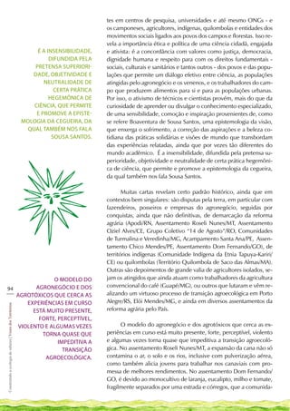 tes em centros de pesquisa, universidades e até mesmo ONGs - e
                                                                                        os camponeses, agricultores, indígenas, quilombolas e entidades dos
                                                                                        movimentos sociais ligados aos povos dos campos e florestas. Isso re-
                                                                                        vela a importância ética e política de uma ciência cidadã, engajada
                                                                 É a insensibilidade,   e ativista: é a concordância com valores como justiça, democracia,
                                                                      difundida pela    dignidade humana e respeito para com os direitos fundamentais -
                                                                pretensa superiori-     sociais, culturais e sanitários e tantos outros - dos povos e das popu-
                                                               dade, objetividade e     lações que permite um diálogo efetivo entre ciência, as populações
                                                                   neutralidade de      atingidas pelo agronegócio e os venenos, e os trabalhadores do cam-
                                                                        certa prática   po que produzem alimentos para si e para as populações urbanas.
                                                                      hegemônica de     Por isso, o ativismo de técnicos e cientistas provém, mais do que da
                                                               ciência, que permite     curiosidade de aprender ou divulgar o conhecimento especializado,
                                                                e promove a episte-     de uma sensibilidade, comoção e inspiração provenientes de, como
                                                            mologia da cegueira, da     se refere Boaventura de Sousa Santos, uma epistemologia da visão,
                                                             qual também nos fala       que enxerga o sofrimento, a correção das aspirações e a beleza co-
                                                                       Sousa Santos.    tidiana das práticas solidárias e visões de mundo que transbordam
                                                                                        das experiências relatadas, ainda que por vezes tão diferentes do
                                                                                        mundo acadêmico. É a insensibilidade, difundida pela pretensa su-
                                                                                        perioridade, objetividade e neutralidade de certa prática hegemôni-
                                                                                        ca de ciência, que permite e promove a epistemologia da cegueira,
                                                                                        da qual também nos fala Sousa Santos.

                                                                                               Muitas cartas revelam certo padrão histórico, ainda que em
                                                                                        contextos bem singulares: são disputas pela terra, em particular com
                                                                                        fazendeiros, posseiros e empresas do agronegócio, seguidas por
                                                                                        conquistas, ainda que não definitivas, de demarcação da reforma
                                                                                        agrária (Apodi/RN, Assentamento Roseli Nunes/MT, Assentamento
                                                                                        Oziel Alves/CE, Grupo Coletivo “14 de Agosto”/RO, Comunidades
                                                                                        de Turmalina e Veredinha/MG, Acampamento Santa Ana/PE, Assen-
                                                                                        tamento Chico Mendes/PE, Assentamento Dom Fernando/GO), de
                                                                                        territórios indígenas (Comunidade Indígena da Etnia Tapuya-Kariri/
                                                                                        CE) ou quilombolas (Território Quilombola de Saco das Almas/MA).
                                                                                        Outras são depoimentos de grande valia de agricultores isolados, se-
                 O modelo do                                                            jam os atingidos que ainda atuam como trabalhadores da agricultura
           agronegócio e dos                                                            convencional do café (Guapé/MG), ou outros que lutaram e vêm re-
94
___                                                                                     alizando um virtuoso processo de transição agroecológica em Porto
    agrotóxicos que cerca as
        experiências em curso                                                           Alegre/RS, Elói Mendes/MG, e ainda em diversos assentamentos da
Construindo a ecologia de saberes | Vozes dos Territórios




          está muito presente,                                                          reforma agrária pelo País.
            forte, perceptível,
     violento e algumas vezes                                                                 O modelo do agronegócio e dos agrotóxicos que cerca as ex-
             torna quase que                                                            periências em curso está muito presente, forte, perceptível, violento
                   impeditiva a                                                         e algumas vezes torna quase que impeditiva a transição agroecoló-
                     transição                                                          gica. No assentamento Roseli Nunes/MT, a expansão da cana não só
              agroecológica.                                                            contamina o ar, o solo e os rios, inclusive com pulverização aérea,
                                                                                        como também alicia jovens para trabalhar nos canaviais com pro-
                                                                                        messa de melhores rendimentos. No assentamento Dom Fernando/
                                                                                        GO, é devido ao monocultivo de laranja, eucalipto, milho e tomate,
                                                                                        fragilmente separados por uma estrada e córregos, que a comunida-
 