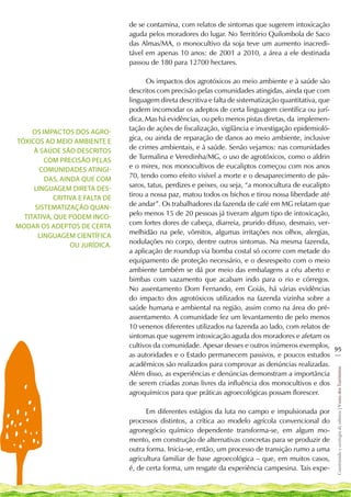 de se contamina, com relatos de sintomas que sugerem intoxicação
                                 aguda pelos moradores do lugar. No Território Quilombola de Saco
                                 das Almas/MA, o monocultivo da soja teve um aumento inacredi-
                                 tável em apenas 10 anos: de 2001 a 2010, a área a ele destinada
                                 passou de 180 para 12700 hectares.

                                       Os impactos dos agrotóxicos ao meio ambiente e à saúde são
                                 descritos com precisão pelas comunidades atingidas, ainda que com
                                 linguagem direta descritiva e falta de sistematização quantitativa, que
                                 podem incomodar os adeptos de certa linguagem científica ou jurí-
                                 dica. Mas há evidências, ou pelo menos pistas diretas, da implemen-
                                 tação de ações de fiscalização, vigilância e investigação epidemioló-
     Os impactos dos agro-
                                 gica, ou ainda de reparação de danos ao meio ambiente, inclusive
tóxicos ao meio ambiente e
                                 de crimes ambientais, e à saúde. Senão vejamos: nas comunidades
     à saúde são descritos
                                 de Turmalina e Veredinha/MG, o uso de agrotóxicos, como o aldrin
         com precisão pelas
                                 e o mirex, nos monocultivos de eucaliptos começou com nos anos
       comunidades atingi-
                                 70, tendo como efeito visível a morte e o desaparecimento de pás-
         das, ainda que com
                                 saros, tatus, perdizes e peixes, ou seja, “a monocultura de eucalipto
     linguagem direta des-
                                 tirou a nossa paz, matou todos os bichos e tirou nossa liberdade até
            critiva e falta de
                                 de andar”. Os trabalhadores da fazenda de café em MG relatam que
      sistematização quan-
                                 pelo menos 15 de 20 pessoas já tiveram algum tipo de intoxicação,
  titativa, que podem inco-
                                 com fortes dores de cabeça, diarreia, prurido difuso, desmaio, ver-
modar os adeptos de certa
                                 melhidão na pele, vômitos, algumas irritações nos olhos, alergias,
       linguagem científica
                                 nodulações no corpo, dentre outros sintomas. Na mesma fazenda,
                 ou jurídica.
                                 a aplicação de roundup via bomba costal só ocorre com metade do
                                 equipamento de proteção necessário, e o desrespeito com o meio
                                 ambiente também se dá por meio das embalagens a céu aberto e
                                 bimbas com vazamento que acabam indo para o rio e córregos.
                                 No assentamento Dom Fernando, em Goiás, há várias evidências
                                 do impacto dos agrotóxicos utilizados na fazenda vizinha sobre a
                                 saúde humana e ambiental na região, assim como na área do pré-
                                 assentamento. A comunidade fez um levantamento de pelo menos
                                 10 venenos diferentes utilizados na fazenda ao lado, com relatos de
                                 sintomas que sugerem intoxicação aguda dos moradores e afetam os
                                 cultivos da comunidade. Apesar desses e outros inúmeros exemplos,
                                                                                                         95
                                 as autoridades e o Estado permanecem passivos, e poucos estudos __
                                 acadêmicos são realizados para comprovar as denúncias realizadas.
                                                                                                         Construindo e ecologia de saberes | Vozes dos Territórios




                                 Além disso, as experiências e denúncias demonstram a importância
                                 de serem criadas zonas livres da influência dos monocultivos e dos
                                 agroquímicos para que práticas agroecológicas possam florescer.

                                       Em diferentes estágios da luta no campo e impulsionada por
                                 processos distintos, a crítica ao modelo agrícola convencional do
                                 agronegócio químico dependente transforma-se, em algum mo-
                                 mento, em construção de alternativas concretas para se produzir de
                                 outra forma. Inicia-se, então, um processo de transição rumo a uma
                                 agricultura familiar de base agroecológica – que, em muitos casos,
                                 é, de certa forma, um resgate da experiência campesina. Tais expe-
 