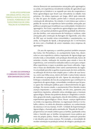 riências florescem em assentamentos ameaçados pelo agronegócio,
                                                                                            ou ainda, em experiências inicialmente isoladas de agricultores que
                                                                                            acabam por se fortalecer e se expandir por meio de cooperativas e
                                                                 Os relatos expressam
                                                                                            feiras agroecológicas que levam suas mercadorias às cidades mais
                                                             um longo, difícil (pela sis-
                                                                                            próximas. Os relatos expressam um longo, difícil (pela sistemáti-
                                                            temática falta de apoio do
                                                                                            ca falta de apoio do Estado), porém belo e virtuoso processo de
                                                              Estado), porém belo e vir-
                                                                                            construção de alternativas. No entanto, é com tristeza que vemos o
                                                              tuoso processo de cons-
                                                                                            pedido de socorro de experiências bem-sucedidas ameaçadas por
                                                               trução de alternativas.
                                                                                            políticas e projetos que inviabilizam sua continuidade e fortalecem o
                                                                                            agronegócio. No Ceará, experiências agroecológicas que obtiveram
                                                                                            sucesso, com quintais produtivos garantindo qualidade da alimenta-
                                                                                            ção das famílias, com autoconsumo de hortaliças e verduras, estão
                                                                                            ameaçadas pela construção da Barragem do Figueiredo, uma obra
                                                                                            do PAC que vai inundar várias comunidades e assentamentos, ou
                                                                                            ainda, na Chapada do Apodi, a desapropriação de 13 mil hectares
                                                                                            de terra com a finalidade de serem instaladas cinco empresas do
                                                                                            agronegócio.

                                                                                                   Os ares de esperança e caminhos possíveis também emanam
                                                                                            das Cartas. Em Pernambuco, no acampamento Santa Ana, desen-
                                                                                            volve-se uma experiência coletiva importante de Agroecologia que
                                                                                            envolve toda a comunidade, com produção diversificada, banco de
                                                                                            sementes crioulas, realização de reuniões para estudo e troca de
                                                                                            experiências, com seminários realizados todos os anos para compar-
                                                                                            tilhar experiências e expor os produtos que foram cultivados. Legu-
                                                                                            mes e frutas são distribuídos entre outros assentamentos da região.
                                                                                            A comunidade percebe os ganhos na presevação do meio ambiente,
                                                                 Os ares de esperança       na utilização de técnicas mais simples para o cultivo de suas lavou-
                                                             e caminhos possíveis tam-      ras, como usar folhas secas, esterco de bode e outras fontes naturais
                                                              bém emanam das Cartas.        de nutrientes na preparação do solo. Apesar da articulação com a
                                                                                            Embrapa e estudantes de fora do acampamento que contribuem na
                                                                                            experiência de agroecologia, comunidades consideram que há pou-
                                                                                            co apoio das instituições públicas para o desenvolvimento da agro-
                                                                                            ecologia. No mesmo estado, o assentamento Chico Mendes mostra
                                                                                            avanços importantes: a comunidade, em três anos, apresenta uma
96
___                                                                                         experiência riquíssima, adotando várias estratégias para a transição
                                                                                            agroecológica. Dentre elas podemos destacar o diagnóstico comuni-
Construindo a ecologia de saberes | Vozes dos Territórios




                                                                                            tário, grupos de estudo, capacitações, dias de intercâmbios, unidades
                                                                                            experimentais agroecológicas e feiras. Houve avanços significativos
                                                                                            na renda e na segurança alimentar; na organização interna e no tra-
                                                                                            balho coletivo; na oferta de alimentos saudáveis; no conhecimento
                                                                                            da natureza e em seu manejo. A UEA - Unidade de Experimentação
                                                                                            Agroecológica, chamada pelos assentados de “Roçado de Estudo” –
                                                                                            proporcionou um estudo coletivo para as famílias, quebrando certos
                                                                                            mitos e fazendo que as famílias incorporassem novas práticas por
                                                                                            meio da própria prática. Porém, dificuldades continuam presentes
                                                                                            e são desafios para novos avanços. Por exemplo, a necessidade de
                                                                                            receber orientação na produção animal, de integrar a produção ani-
 