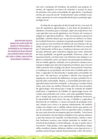 mal com a produção de hortaliças, de produzir suas próprias se-
                              mentes, de organizar um banco de sementes e avançar na troca
                              de sementes com outras comunidades de agricultores. A produção
                              animal, por causa do uso de “medicamentos” para combater os pa-
                              rasitas, apresenta-se como um grande desafio para a produção agro-
                              ecológica local.

                                     O relato de um agricultor do Rio Grande do Sul, com mais 20
                              anos de experiência agroecológica, é uma lição de persistência e
                              sabedoria, necessárias para a transição. Após uma experiência com
                              o pai agricultor sem uso de agrotóxicos, aos 20 anos, ele começou a
                              adaptar-se à agricultura moderna: “Não nos ensinaram a pensar em
                              qualidade, somente diziam que era preciso ter dinheiro no bolso,
         Sem intoxicação e    ter resultado financeiro e produzir em grande quantidade”. A transi-
    longe da confusão do      ção aconteceu num momento de falência de suas finanças e de sua
    modelo tradicional, a     saúde, no qual ele recuperou o aprendizado da infância na roça do
  experiência do trabalho     pai. É interessante verificar que a mudança começou com uma ree-
 na agroecologia trouxe       ducação alimentar, pela consciência daquilo que comia: alimentos
 um contato mais profun-      de baixa qualidade, em grande quantidade. Vivenciou, então, um
do com a terra, uma outra     rejuvenescimento, um bem-estar com alimentos mais integrais e or-
     qualidade humana (...)   gânicos, resolvendo, assim, incorporar essa promoção da saúde pes-
                              soal ao modelo agrícola, realizada com os primeiros contatos com o
                              manejo ecológico por meio da Cooperativa Coolmeia, que criou em
                              1989 a primeira feira ecológica do Brasil. Num primeiro momento,
                              as mudanças na sua produção não foram bem recebidas pelos vizi-
                              nhos: o agricultor foi discriminado e isolado pela comunidade em
                              que vivia: “ele está louco, vai quebrar”, falavam. Essa situação foi
                              seguida por um momento de indiferença, em que o produtor foi es-
                              quecido pela comunidade. Depois, a comunidade percebeu que o
                              agricultor estava mais feliz e tranquilo, e ele passou a receber muitas
                              visitas, pois viram sua melhora financeira após três anos da prática
                              de agroecologia. Sem intoxicação e longe da confusão do modelo
                              tradicional, a experiência do trabalho na agroecologia trouxe um
                              contato mais profundo com a terra, uma outra qualidade humana,
                              pois o tempo que perdia na rua resolvendo problemas financeiros
                                                                                                      97
                              foi aproveitado de outra forma. Ou seja, o trabalho e a agricultura __
                              deixaram de ser indústria, e a busca incessante de produção virou
                                                                                                      Construindo e ecologia de saberes | Vozes dos Territórios




                              arte, relação com a terra e as pessoas coletivamente. Ele também
                              mudou sua relação com o cidadão urbano (termo que prefere em
                              vez de consumidor): chegar à Feira foi aprender sobre a existência
                              de uma outra forma de recompensa pelo seu trabalho. “Uma forma
                              não só monetária, mas de relação verdadeira com a pessoa urbana e
                              o que elas estavam me trazendo: reconhecimento, carinho e amor.
                              Esse fenômeno reavivou uma relação destruída no modelo con-
                              vencional de produção e comercialização, em que as partes não se
                              encontram”. Hoje produz, como agricultura de subsistência, feijão,
                              milho, mandioca, batatas, abóboras, abelhas e nove tipos de arroz, o
                              produto comercial que sustenta financeiramente o sítio. Ele tornou-
 