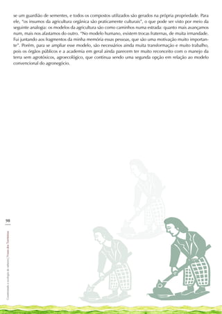 se um guardião de sementes, e todos os compostos utilizados são gerados na própria propriedade. Para
                                                            ele, “os insumos da agricultura orgânica são praticamente culturais”, o que pode ser visto por meio da
                                                            seguinte analogia: os modelos da agricultura são como caminhos numa estrada: quanto mais avançamos
                                                            num, mais nos afastamos do outro. “No modelo humano, existem trocas fraternas, de muita irmandade.
                                                            Fui juntando aos fragmentos da minha memória essas pessoas, que são uma motivação muito importan-
                                                            te”. Porém, para se ampliar esse modelo, são necessários ainda muita transformação e muito trabalho,
                                                            pois os órgãos públicos e a academia em geral ainda parecem ter muito reconceito com o manejo da
                                                            terra sem agrotóxicos, agroecológico, que continua sendo uma segunda opção em relação ao modelo
                                                            convencional do agronegócio.




98
___
Cosntruindo e ecologia de saberes | Vozes dos Territórios
 
