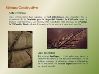 Sistema Constructivo
 Anti-terremoto
 Estas construcciones han superado los test anti-sísmicos más exigentes, bajo la
 supervisión de la Comisión para la Seguridad Sísmica de California, zona de
 grandes fallas tectónicas. Así mismo, estas estructuras están incluidas en el Código
 de Edificación Técnico de este Estado (uno de los más estrictos a nivel mundial).




                                Anti-incendios
                                Estructuras ignífugas,     construidas con arena y
                                alambre de espino, y con revoques ignífugos. No se
                                utilizan maderas ni materiales tóxicos o inflamables
                                en su estructura. Los sacos se degradan tras las 300 hs
                                de exposición solar.
 