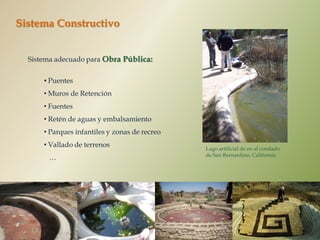 Sistema Constructivo


  Sistema adecuado para Obra Pública:

      • Puentes
      • Muros de Retención
      • Fuentes
      • Retén de aguas y embalsamiento
      • Parques infantiles y zonas de recreo
      • Vallado de terrenos                    Lago artificial de en el condado
                                               de San Bernardino, California
       …
 