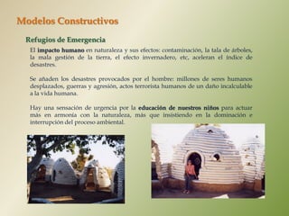 Modelos Constructivos
 Refugios de Emergencia
  El impacto humano en naturaleza y sus efectos: contaminación, la tala de árboles,
  la mala gestión de la tierra, el efecto invernadero, etc, aceleran el índice de
  desastres.

  Se añaden los desastres provocados por el hombre: millones de seres humanos
  desplazados, guerras y agresión, actos terrorista humanos de un daño incalculable
  a la vida humana.

  Hay una sensación de urgencia por la educación de nuestros niños para actuar
  más en armonía con la naturaleza, más que insistiendo en la dominación e
  interrupción del proceso ambiental.
 
