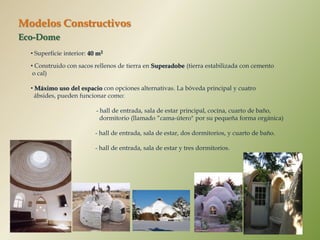Modelos Constructivos
Eco-Dome
  • Superficie interior: 40 m2

  • Construido con sacos rellenos de tierra en Superadobe (tierra estabilizada con cemento
   o cal)

  • Máximo uso del espacio con opciones alternativas. La bóveda principal y cuatro
    ábsides, pueden funcionar como:

                           - hall de entrada, sala de estar principal, cocina, cuarto de baño,
                             dormitorio (llamado “cama-útero" por su pequeña forma orgánica)

                           - hall de entrada, sala de estar, dos dormitorios, y cuarto de baño.

                           - hall de entrada, sala de estar y tres dormitorios.
 