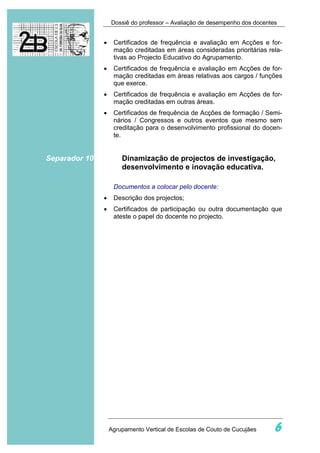 Dossiê do professor – Avaliação de desempenho dos docentes


               •    Certificados de frequência e avaliação em Acções e for-
                    mação creditadas em áreas consideradas prioritárias rela-
                    tivas ao Projecto Educativo do Agrupamento.
               •    Certificados de frequência e avaliação em Acções de for-
                    mação creditadas em áreas relativas aos cargos / funções
                    que exerce.
               •    Certificados de frequência e avaliação em Acções de for-
                    mação creditadas em outras áreas.
               •    Certificados de frequência de Acções de formação / Semi-
                    nários / Congressos e outros eventos que mesmo sem
                    creditação para o desenvolvimento profissional do docen-
                    te.


Separador 10           Dinamização de projectos de investigação,
                       desenvolvimento e inovação educativa.

                    Documentos a colocar pelo docente:
               •    Descrição dos projectos;
               •    Certificados de participação ou outra documentação que
                    ateste o papel do docente no projecto.




                   Agrupamento Vertical de Escolas de Couto de Cucujães     6
 