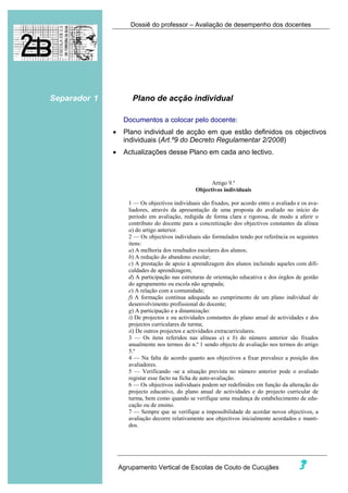 Dossiê do professor – Avaliação de desempenho dos docentes




Separador 1           Plano de acção individual

                   Documentos a colocar pelo docente:
              •    Plano individual de acção em que estão definidos os objectivos
                   individuais (Art.º9 do Decreto Regulamentar 2/2008)
              •    Actualizações desse Plano em cada ano lectivo.



                                                       Artigo 9.º
                                                 Objectivos individuais

                     1 — Os objectivos individuais são fixados, por acordo entre o avaliado e os ava-
                     liadores, através da apresentação de uma proposta do avaliado no início do
                     período em avaliação, redigida de forma clara e rigorosa, de modo a aferir o
                     contributo do docente para a concretização dos objectivos constantes da alínea
                     a) do artigo anterior.
                     2 — Os objectivos individuais são formulados tendo por referência os seguintes
                     itens:
                     a) A melhoria dos resultados escolares dos alunos;
                     b) A redução do abandono escolar;
                     c) A prestação de apoio à aprendizagem dos alunos incluindo aqueles com difi-
                     culdades de aprendizagem;
                     d) A participação nas estruturas de orientação educativa e dos órgãos de gestão
                     do agrupamento ou escola não agrupada;
                     e) A relação com a comunidade;
                     f) A formação contínua adequada ao cumprimento de um plano individual de
                     desenvolvimento profissional do docente;
                     g) A participação e a dinamização:
                     i) De projectos e ou actividades constantes do plano anual de actividades e dos
                     projectos curriculares de turma;
                     ii) De outros projectos e actividades extracurriculares.
                     3 — Os itens referidos nas alíneas a) e b) do número anterior são fixados
                     anualmente nos termos do n.º 1 sendo objecto de avaliação nos termos do artigo
                     5.º
                     4 — Na falta de acordo quanto aos objectivos a fixar prevalece a posição dos
                     avaliadores.
                     5 — Verificando -se a situação prevista no número anterior pode o avaliado
                     registar esse facto na ficha de auto-avaliação.
                     6 — Os objectivos individuais podem ser redefinidos em função da alteração do
                     projecto educativo, do plano anual de actividades e do projecto curricular de
                     turma, bem como quando se verifique uma mudança de estabelecimento de edu-
                     cação ou de ensino.
                     7 — Sempre que se verifique a impossibilidade de acordar novos objectivos, a
                     avaliação decorre relativamente aos objectivos inicialmente acordados e manti-
                     dos.




                  Agrupamento Vertical de Escolas de Couto de Cucujães                      3
 
