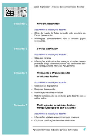 Dossiê do professor – Avaliação de desempenho dos docentes




Separador 2           Nível de assiduidade

                   Documentos a colocar pelo docente:
              •    Cópia do registo de faltas fornecido pela secretaria da
                   Escola (anualmente)
              •    Informações complementares que o docente julgue
                   necessárias.



Separador 3           Serviço distribuído

                   Documentos a colocar pelo docente:
              •    Cópia dos horários
              •    Informações adicionais sobre os cargos e funções desem-
                   penhadas e cujo conteúdo funcional não se encontre defi-
                   nido no Regulamento Interno do Agrupamento.


Separador 4           Preparação e Organização das
                      actividades lectivas

                   Documentos a colocar pelo docente:
              •    Gestão anual do programa
              •    Reajustes dessa gestão
              •    Planificação das aulas assistidas
              •    Material seleccionado ou produzido pelo docente para a
                   prática lectiva.


Separador 5           Realização das actividades lectivas
                      Relação pedagógica com os alunos

                   Documentos a colocar pelo docente:
              •    Informações relativas ao cumprimento do programa
              •    Cópia das planificações das aulas observadas.



                  Agrupamento Vertical de Escolas de Couto de Cucujães     4
 