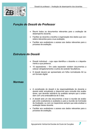 Dossiê do professor – Avaliação de desempenho dos docentes




Função do Dossiê do Professor

            •    Reunir todos os documentos relevantes para a avaliação de
                 desempenho docente;
            •    Facilitar ao docente a recolha e organização dos dados que con-
                 sidera relevantes para a sua avaliação;
            •    Facilitar aos avaliadores o acesso aos dados relevantes para o
                 processo de avaliação.




Estrutura do Dossiê

            •    Dossiê individual – cuja capa identifica o docente e o departa-
                 mento a que pertence.
            •    10 separadores – Em cada separador existem documentos a
                 colocar obrigatoriamente e outros de carácter facultativos.
            •    O dossiê deverá ser apresentado em folha normalizada A4 ou
                 em formato digital.



Normas

            •    A constituição do dossiê é da responsabilidade do docente e
                 deverá estar actualizado e disponível para consulta dos avalia-
                 dores, que deverão solicitá-lo ao avaliado sempre que o enten-
                 dam com uma antecedência de 5 dias.
            •    A dossiê será um dos documentos a levar à reunião de avalia-
                 ção entre avaliadores e avaliados e para a reunião da Comissão
                 de Avaliação, ou com os inspectores sempre que esta analisar a
                 avaliação desse docente.
            •    Facilitar aos avaliadores o acesso aos dados relevantes para o
                 processo de avaliação.




                Agrupamento Vertical de Escolas de Couto de Cucujães     2
 