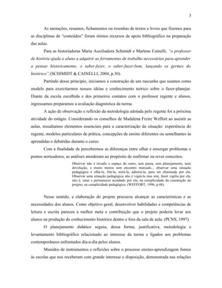 3

       As anotações, resumos, fichamentos ou resenhas de textos e livros que fizemos para
as disciplinas de “conteúdos” foram ótimos recursos de apoio bibliográfico na preparação
das aulas.
       Para as historiadoras Maria Auxiliadora Schimidt e Marlene Cainelli, “o professor
de história ajuda o aluno a adquirir as ferramentas de trabalho necessárias para aprender
a pensar historicamente, o saber-fazer, o saber-fazer-bem, lançando os germes do
histórico”.(SCHIMIDT & CAINELLI, 2004, p.30).
       Partindo desse principio, iniciamos a construção de um rascunho que usamos como
modelo para exercitarmos nossos idéias e conhecimento teórico sobre o fazer-planejar.
Diante da escola escolhida e dos primeiros contatos com o professor regente e alunos,
ingressamos preparamos a avaliação diagnóstica da turma.
       A ação de observação e reflexão da metodologia adotada pelo regente foi a próxima
atividade do estágio. Considerando os conselhos de Madalena Freire Weffort ao assistir as
aulas, ressaltamos elementos essenciais para a caracterização da situação: experiência do
regente, modelos particulares de prática, concepções de ensino diferentes ou semelhantes às
aprendidas e debatidas durante o curso.
       Com a finalidade de percebermos as diferenças entre olhar e enxergar problemas e
pontos norteadores, as análises atenderam ao propósito de reafirmar ou rever conceitos.
                       Observar não é invadir o espaço do outro, sem pauta, sem planejamento, nem
                       devolução, e muito menos sem encontro marcado... observar uma situação
                       pedagógica é olhá-la, fitá-la, mirá-la, admirá-la, para ser eliminada por ela.
                       Observar uma situação pedagógica não é vigiá-la mas sim, fazer vigília por ela,
                       isto é, estar e permanecer acordado por ela, na cumplicidade da construção do
                       projeto, na cumplicidade pedagógica. (WEFFORT, 1996, p.48).


       Nesse sentido, a elaboração do projeto procurou alcançar as características e as
necessidades dos alunos. Como objetivo geral, desenvolver habilidades e competências de
leitura e escrita pareceu a melhor meta e contribuição que o projeto poderia levar aos
alunos na produção do conhecimento histórico dentro e fora da sala de aula. (PCNS, 1997).
       O planejamento didático seguiu, dessa forma, justificativa, metodologia e
levantamento bibliográfico relacionado ao interesse da turma e ligados aos problemas
contemporâneos enfrentados dia-a-dia pelos alunos.
       Munidos de instrumentos e reflexões sobre o processo ensino-aprendizagem fomos
às escolas que nos receberam com grande interesse e disposição, demonstrada nas relações
 