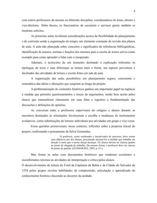 4

com outros professores da mesma ou diferente disciplina, coordenadores de áreas, diretor e
vice-diretores. Além desses, os funcionários da secretaria e serviços gerais também se
mostram solícitos.
       As primeiras aulas revelaram considerações acerca da flexibilidade do planejamento
e do currículo sendo a organização do tempo, um elemento constante de revisão dos planos
de aula. A aula não planejada sobre conceitos e significados de referências bibliográficas,
identificação de autores, normas e funções dos mesmos para a escrita de textos serviu como
exemplo para como aprender a lidar com o inesperado.
       Ademais, o acréscimo de um momento destinado à explicação referentes às
tipologias de texto e suas diferenças se tornou mais a frente, um aspecto proveitoso e
facilitador das atividades de leitura e escrita feitas em sala de aula.
       A organização das aulas possibilitou um planejamento seguro, consistente e
sistemático das idéias e alterações que surgiram ao longo do projeto.
       A problematização de conteúdos históricos ganhou um importante papel na regência
à medida que permitiu questionamentos e trocas de argumentos, sendo bem aceito pelos
alunos que transmitiram claramente em suas falas e registros a fundamentação das
discussões e definições de opiniões.
       As conversas entre a professora supervisora do estágios e alunos durante os
encontros destinados às orientações favoreceram a escolha e mudanças de instrumentos
avaliativos, como substituições de leituras individuais por atividades em grupo e vice-versa.
       Essas questões promoveram, nesse contexto, reflexões sobre a proposta inicial do
projeto, reafirmando o pensamento de Selva Guimarães.
                                  O professor, como moderador e incentivador do processo, deve somar
                         seus objetivos aos dos alunos, procurando alcançá-los à medida que trabalha em
                         direção à meta que a turma deseja alcançar. Os alunos devem ter clareza quanto
                         ao ponto de chegada do trabalho. Da mesma forma, o professor deve ter clareza
                         do ponto de partida. (GUIMARÃES, 2003, p.111).

       Mas foram as aulas com documentos históricos que renderam excelentes e
reconfortantes retornos às atividades de interpretação e crítica pelos alunos.
O desenvolvimento da leitura do Foral da Capitania da Bahia e da Cidade do Salvador de
1534 pelos grupos revelou habilidades de compreensão, articulação e aprendizado do
conhecimento histórico discutido ao decorrer da unidade.
 