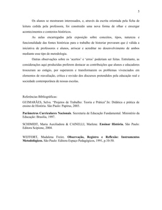 5

       Os alunos se mostraram interessados, e, através da escrita orientada pela ficha de
leitura cedida pela professora, foi construído uma nova forma de olhar e enxergar
acontecimentos e contextos históricos.
       As aulas encarregadas pela exposição sobre conceitos, tipos, natureza e
funcionalidade das fontes históricas para o trabalho de historiar provaram que é válida a
iniciativa de professores e alunos, arriscar e acreditar no desenvolvimento de ambos
mediante esse tipo de metodologia.
       Outras observações sobre os ‘acertos’ e ‘erros’ poderiam ser feitas. Entretanto, as
considerações aqui produzidas preferem destacar as contribuições que alunos e educadores
trouxeram ao estágio, por superarem e transformarem os problemas vivenciados em
elementos de reavaliação, crítica e revisão dos discursos pretendidos pela educação real e
sociedade contemporânea de nossas escolas.



Referências Bibliográficas:
GUIMARÃES, Selva. “Projetos de Trabalho: Teoria e Prática”.In: Didática e prática de
ensino de História. São Paulo: Papirus, 2003.

Parâmetros Curriculares Nacionais. Secretaria de Educação Fundamental. Ministério da
Educação: Brasília, 1997.

SCHIMIDT, Maria Auxiliadora & CAINELLI, Marlene. Ensinar História. São Paulo:
Editora Scipione, 2004.

WEFFORT, Madalena Freire. Observação, Registro e Reflexão: Instrumentos
Metodológicos. São Paulo: Editora Espaço Pedagógicos, 1991, p.10-50.
 