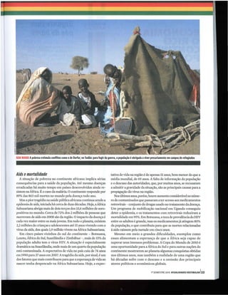 SEM RUMO Apobreza estimula conflitos como o de Darfur, no Sudão: para fugir da guerra, a população é obrigada a viver precariamente em campos de refugiados




Aids e mortalidade                                                                tativa de vida na região é de apenas 51 anos, bem menor do que a
  A situação de pobreza no continente africano implica sérias                     média mundial, de 69 anos. A falta de informação da população
consequências para a saúde da população. Até mesmo doenças                        e o descaso das autoridades, que, por muitos anos, se recusaram
erradicadas há muito tempo em países desenvolvidos ainda re-                      a admitir a gravidade da situação, são as principais causas para a
sistem na África. É o caso da malária. O continente responde por                  propagação do virus na região.
89% das 863 mil mortes no mundo pela doença todo ano.                                Nos últimos anos, porém, houve aumento considerável no núme-
   Mas a pior tragédia na saúde pública africana continua sendo a                 ro de contaminados que passaram a ter acesso aos medicamentos
epidemia de aids, iniciada há cerca de duas décadas. Hoje, a África               retrovirais - conjunto de drogas usado no tratamento da doença.
Subsaariana abriga mais de dois terços dos 33,4 milhões de soro-                  Um programa de mobilização nacional em Uganda conseguiu
positivos no mundo. Cerca de 72% dos 2 milhões de pessoas que                     deter a epidemia, e os tratamentos com retrovirais reduziram a
morreram de aids em 2008 são da região. O impacto da doença é                     mortalidade em 95%. Em Botsuana, a taxa de prevalência do HIV
cada vez maior entre os mais jovens. Em todo o planeta, existem                   entre os adultos é grande, mas os medicamentos já atingem 80%
2,2 milhões de crianças e adolescentes até 15 anos vivendo com o                  da população, o que contribuiu para que as mortes relacionadas
vírus da aids, dos quais 1,9 milhão vivem na África Subsaariana.                  à aids caíssem pela metade em cinco anos.
   Em cinco países vizinhos do sul do continente - Botsuana,                         Mesmo em meio a grandes dificuldades, exemplos como
Lesoto, África do Sul, Suazilândia e Zimbábue - , mais de 15% da                  esses alimentam a esperança de que a África seja capaz de
população adulta tem o virus HIv. A situação é especialmente                      superar seus imensos problemas. A Copa do Mundo de 2010 é
dramática na Suazilândia, onde mais de um quarto da população                     uma oportunidade para a África do Sul e para outras nações do
está contaminada. A expectativa de vida no país caiu de 74 anos                   continente mostrarem ao planeta algumas conquistas obtidas
em 1990 para 37 anos em 2007. A tragédia da aids, por sinal, é um                 nos últimos anos, mas também a realidade de uma região que
dos fatores que mais contribuem para que a esperança de vida ao                   há décadas sofre com o descaso e a omissão dos principais
nascer tenha despencado na África Subsaariana. Hoje, a expec-                     atores políticos e econômicos globais.

                                                                                                                     1° SEMESTRE 2010 ATUALlDADES VESTIBULAR 133
 