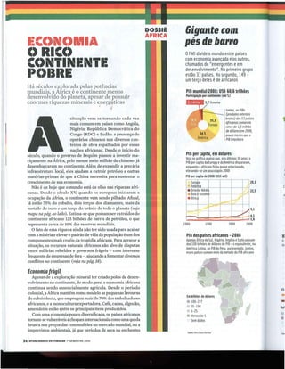 I)()SSIÊ
                                                                   ÁFIIICA
                                                                                    Gigante com
  ECC)NC)I'IA                                                                      pés de barro
  C) IIICC)                                                                         oFM I divide o mundo entre países
                                                                                    com economia avançada e os outros,
  CC)NTI NENTE                                                                      chamados de "emergentes e em
                                                                                    desenvolvimento"_ No primeiro grupo
  I'C)IIIIE                                                                         estão 33 países. No segundo, 149 -
                                                                                    um terço deles é de africanos
  Há séculos explorada pelas potências
  mundiais, a África é o continente menos                                            PIB mundial 2008: US$ 60,6 trilhões
  desenvolv~do do plar:eta, ~pesar de P?ssuir                                        Participação por continente (em %)
  enormes rIquezas mmerms e e_n efg~tIc a s                                                              1,7 Oceania



                                                                                                                                                 ,
                                !  ~:1

                                     "                                                                                 Juntos, os PIBs
                                                                                                                       (produtos internos
                          situação vem se tornando cada vez                                                            brutos) dos 53 países
                          mais comum em países como Angola,                                                            africanos somaram
                                                                                                                       cerca de 1,5 trilhão
                          Nigéria, República Democrática do                                                            de dólares em Z008,
                          Congo (RDC) e Sudão: a presença de                                                           pouco menos que o
                          operários chineses nos diversos can-                                                         PIB brasileiro
                          teiros de obra espalhados por essas
                          nações africanas. Desde o início do
  século, quando o governo de Pequim passou a investir ma-                           PIB per capita, em dólares
                                                                                     Veja no gráfico abaixo que, nos últimos 30 anos, o
  ciçamente na África, pelo menos meio milhão de chineses já                         PIB per capita da Europa e da América dispararam,
  desembarcaram no continente. Além de expandir a precária                           enquanto o africano ficou quase estacionado,
  infraestrutura local, eles ajudam a extrair petróleo e outras                      elevando-se um pouco após 2000
  matérias-primas de que a China necessita para sustentar o                          PIB per capita de Z008 (US$ mil)
  crescimento de sua economia.                                                                                                          1Z9,3
     Não é de hoje que o mundo está de olho nas riquezas afri-                                                                                    c
                                                                                                                                         2Z,5
  canas. Desde o século xv, quando os europeus iniciaram a
  ocupação da África, o continente vem sendo pilhado. Afinal,
  lá estão 75% do cobalto, dois terços dos diamantes, mais da
  metade do ouro e um terço do urânio de todo o planeta (veja
                                                                                                                            ---+-7 1 9.1
  mapa na pág. ao lado). Estima-se que possam ser extraídos do
  continente africano 125 bilhões de barris de petróleo, o que                        r-::::r-~===:E:::E=::;t;d 4,1
                                                                                      ....                      1,6
  representa cerca de 10% das reservas mundiais.                                    1980     1990     2000   2008
     O fato de essa riqueza ainda não ter sido usada para acabar
  com a miséria e elevar o padrão de vida da população é um dos                      PI Bdos países africanos - 2008                             H
  componentes mais cruéis da tragédia africana. Para agravar a                       Apenas África do Sul, Nigéria, Argélia e Egito passam       o,
  situação, os recursos naturais africanos são alvo de disputas                      dos 100 bilhões de dólares de PIB - o equivalente, na       in-
                                                                                     América Latina, ao PIB do Peru, por exemplo _Juntos,
  entre milícias rebeldes e governos frágeis - com interesse                         esses países somam mais da metade do PIB africano
  frequente de empresas de fora -, ajudando a fomentar diversos
  conflitos no continente (veja na pág. 38).

   Economia frágil
    Apesar de a exploração mineral ter criado polos de desen-
  volvimento no continente, de modo geral a economia africana
  continua sendo essencialmente agrícola. Desde o período                                                                                       US:
  colonial, a África mantém como modelo as pequenas lavouras
  de subsistência, que empregam mais de 70% dos trabalhadores
                                                                                     Em bilhões de dólares                                      •
  africanos, e a monocultura exportadora. Café, cacau, algodão,                      • 100-277
                                                                                       25-100
                                                                                                                                                •
  amendoim estão entre os principais itens produzidos.                                                                                          8al
                                                                                       5-25
    Com uma economia pouco diversificada, os países africanos
  tornam-se vulneráveis a choques internacionais, como uma queda
  brusca nos preços das commodities no mercado mundial, ou a
                                                                                     • Menos de S
                                                                                       Sem dados                                                •
  imprevistos ambientais, já que períodos de seca ou enchentes                        fonles: F le8llnco M
                                                                                               M          undial                                Fon


34 1ATUALlDADES VESTIBULAR   lO SEMESTRE 2010


                                                              -------         ---
 
