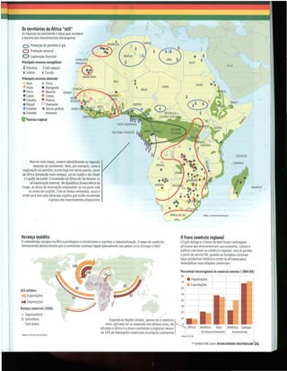 Os territórios da África "útil"
As riquezas do continente e áreas que recebem
a maioria dos investimentos estrangeiros
    o        Produção de petróleo e gás
    O Produção mineral
    O Exploração florestal
    Principais recursos energéticos
     a  Petróleo          a
                       Gás natural
     U Urânio        c Carvão
    Principais recursos minerais
        Ouro        • Zinco
    • Prata         • Manga nês
    • Ferro         • Bauxita
    • Cobre         • Cromo
    • Cobalto • Platina
    • Níquel        <> Diamante
    • Estanho i< Outras pedras
    • Chumbo           minerais
.        loresta tropical
         F




                                                                                                                                                                                  SEICHElES
          Para ler este mapa, comece identificando as riquezas                                                                                                                 , COMORES
             naturais do continente. Note, por exemplo, como a
     exploração de petróleo ocorre hoje em várias partes: norte                                      J
    da África (prOdução mais antiga), sul do Sudão e do Chade
      e ogolfo da Guiné. A economia da África do Sul baseia-se
          na exploração mineral. Na República Democrática do
    Congo, as áreas de mineração confundem -se em parte com
         as zonas de conflito. Com as linhas vermelhas, azuis e
    verde você tem uma ideia das regiães que estão recebendo
                         o grosso dos investimentos financeiros



                                                                                                                                                 fonte: le Monde Oip/amoUque




Herança maldita .                                                                                                           Ofraco comércio regional
ocolonialismo europeu na Africa privilegiou o extrativismo e reprimiu a industrialização. Omapa de comércio                 oEgito Antigo e o Reino do Mali foram civilizações
internacional abaixo mostra que o continente contin ua ligado basicamente aos países ricos (Europa e EUA)                   africanas que desenvolveram sua economia, cultura e
                                                                                                                            política com base no comércio regional. Isso se perdeu
                                                                                                                            a partir do século XIX, quando os europeus cortaram
                                                                                                                            laços produtivos históricos entre os africanos para
                                                                                                                            monopolizar suas relações comerciais

                                                                                                                            Percentual intrarregional do comércio exterior (2004/06)
                                                                                                                            80

                                                                                                                            70 [
                                                                                                                                 I•    Impoitações
                                                                                                                                            ,
                                                                                                                                     • Exportações
                                                                                                                            60              -t
US$ m hões
     il
... Exportações                                                                                                             so I-            !
                                                                                                                            40 '
. . Importações
                                                                                                                            30 ) _.




                                                                                                                            N
Balança comercial (2006)
                                                                                                                            20 )
  Superavitá rio                                                                                                                 I
• Deficitário                                                                                                               10
                                                                        Segundo as Nações Unidas, apesar de o comércio           í
  Sem dados                                                          intra-africano ter se ampliado nos últimos anos, há     o,
                                                                  décadas a África é o único continente a registrar menos        '
    fonte: le Monde Oiplomatique
                                                                  de 10% de transações comerciais no próprio continente          l           ! Em desenvolvimento ,            Desenvolvida
                                                                                                                            fonte: UNCTAO


                                                                                                                                        1° SE MESTRE 2010 ATUALIDADES VESTIBULAR 135
 