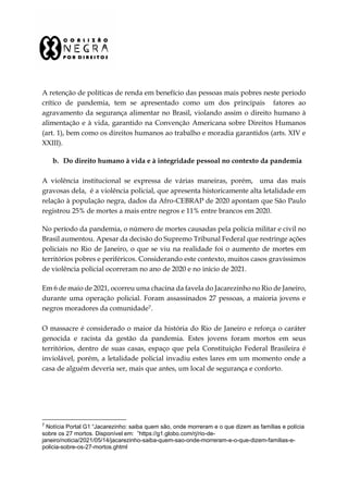 A retenção de políticas de renda em benefício das pessoas mais pobres neste período
crítico de pandemia, tem se apresentado como um dos principais fatores ao
agravamento da segurança alimentar no Brasil, violando assim o direito humano à
alimentação e à vida, garantido na Convenção Americana sobre Direitos Humanos
(art. 1), bem como os direitos humanos ao trabalho e moradia garantidos (arts. XIV e
XXIII).
b. Do direito humano à vida e à integridade pessoal no contexto da pandemia
A violência institucional se expressa de várias maneiras, porém, uma das mais
gravosas dela, é a violência policial, que apresenta historicamente alta letalidade em
relação à população negra, dados da Afro-CEBRAP de 2020 apontam que São Paulo
registrou 25% de mortes a mais entre negros e 11% entre brancos em 2020.
No período da pandemia, o número de mortes causadas pela polícia militar e civil no
Brasil aumentou. Apesar da decisão do Supremo Tribunal Federal que restringe ações
policiais no Rio de Janeiro, o que se viu na realidade foi o aumento de mortes em
territórios pobres e periféricos. Considerando este contexto, muitos casos gravíssimos
de violência policial ocorreram no ano de 2020 e no início de 2021.
Em 6 de maio de 2021, ocorreu uma chacina da favela do Jacarezinho no Rio de Janeiro,
durante uma operação policial. Foram assassinados 27 pessoas, a maioria jovens e
negros moradores da comunidade7.
O massacre é considerado o maior da história do Rio de Janeiro e reforça o caráter
genocida e racista da gestão da pandemia. Estes jovens foram mortos em seus
territórios, dentro de suas casas, espaço que pela Constituição Federal Brasileira é
inviolável, porém, a letalidade policial invadiu estes lares em um momento onde a
casa de alguém deveria ser, mais que antes, um local de segurança e conforto.
7
Notícia Portal G1 “Jacarezinho: saiba quem são, onde morreram e o que dizem as famílias e polícia
sobre os 27 mortos. Disponível em: ”https://g1.globo.com/rj/rio-de-
janeiro/noticia/2021/05/14/jacarezinho-saiba-quem-sao-onde-morreram-e-o-que-dizem-familias-e-
policia-sobre-os-27-mortos.ghtml
 
