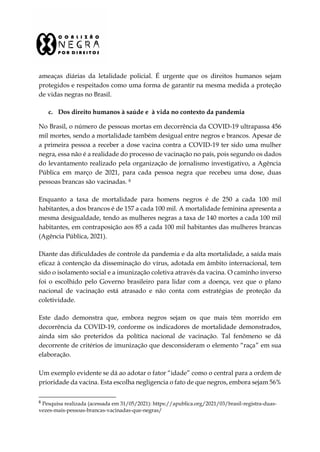ameaças diárias da letalidade policial. É urgente que os direitos humanos sejam
protegidos e respeitados como uma forma de garantir na mesma medida a proteção
de vidas negras no Brasil.
c. Dos direito humanos à saúde e à vida no contexto da pandemia
No Brasil, o número de pessoas mortas em decorrência da COVID-19 ultrapassa 456
mil mortes, sendo a mortalidade também desigual entre negros e brancos. Apesar de
a primeira pessoa a receber a dose vacina contra a COVID-19 ter sido uma mulher
negra, essa não é a realidade do processo de vacinação no país, pois segundo os dados
do levantamento realizado pela organização de jornalismo investigativo, a Agência
Pública em março de 2021, para cada pessoa negra que recebeu uma dose, duas
pessoas brancas são vacinadas. 8
Enquanto a taxa de mortalidade para homens negros é de 250 a cada 100 mil
habitantes, a dos brancos é de 157 a cada 100 mil. A mortalidade feminina apresenta a
mesma desigualdade, tendo as mulheres negras a taxa de 140 mortes a cada 100 mil
habitantes, em contraposição aos 85 a cada 100 mil habitantes das mulheres brancas
(Agência Pública, 2021).
Diante das dificuldades de controle da pandemia e da alta mortalidade, a saída mais
eficaz à contenção da disseminação do vírus, adotada em âmbito internacional, tem
sido o isolamento social e a imunização coletiva através da vacina. O caminho inverso
foi o escolhido pelo Governo brasileiro para lidar com a doença, vez que o plano
nacional de vacinação está atrasado e não conta com estratégias de proteção da
coletividade.
Este dado demonstra que, embora negros sejam os que mais têm morrido em
decorrência da COVID-19, conforme os indicadores de mortalidade demonstrados,
ainda sim são preteridos da política nacional de vacinação. Tal fenômeno se dá
decorrente de critérios de imunização que desconsideram o elemento “raça” em sua
elaboração.
Um exemplo evidente se dá ao adotar o fator “idade” como o central para a ordem de
prioridade da vacina. Esta escolha negligencia o fato de que negros, embora sejam 56%
8
Pesquisa realizada (acessada em 31/05/2021): https://apublica.org/2021/03/brasil-registra-duas-
vezes-mais-pessoas-brancas-vacinadas-que-negras/
 