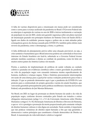A falta de vacinas disponíveis para a imunização em massa pode ser considerada
como o cerne para o avanço acelerado da pandemia no Brasil. O Governo Federal não
se antecipou à aquisição de vacinas no ano de 2020 e iniciou tardiamente a vacinação
da população no ano de 2021, ainda sem garantir segurança sobre um plano nacional
de imunização pautado nos princípios basilares do Sistema Único de Saúde (SUS) e
ligado aos dados da realidade: pessoas negras e pobres são as mais afetadas pelas
consequência graves da doença causada pela COVID-19 e também pelos efeitos mais
severos da pandemia, como o desemprego, a fome, e a pobreza.
A falta deliberada de planejamento prévio sobre uma situação previsível, ou seja, a
crise sanitária e humanitária que o Brasil atravessa poderia ser controlada se houvesse
interesse do Estado brasileiro em fazê-lo, sobretudo se o Governo Federal tivesse
adotado medidas cautelosas e diretas ao combate da pandemia, como foi feito em
muitos outros países da América Latina e do mundo.
Porém, a ausência de implementação de políticas de saúde voltadas ao cuidado
coletivo e pautadas em evidências científicas sobre a maior gravidade da pandemia
na vida da população negra vem causando inúmeras mortes especificamente de
homens, mulheres e crianças negras. Vidas e histórias precocemente interrompidas
em razão de uma doença para a qual já há vacina e soluções praticáveis para evitar a
infecção. O que se pretende demonstrar aqui é que a pandemia da COVID-19 é um
pretexto para a continuidade do projeto genocida e racista do estado brasileiro, que
vem sendo garantido principalmente pelas políticas neoliberais e fascistas do Governo
Federal, sob presidência de Jair Messias Bolsonaro.
No Brasil, em 2021 no lugar da promoção ao direito humano da saúde e da vida da
população negra, conforme deveres contraídos pelo Estado em tratados e outras
obrigações internacionais (artigo 1.1. e 5.1 da Convenção Americana sobre Direitos
Humanos e artigos I, V e XI, Declaração Americana de Direitos e Deveres do Homem),
o que se vê é o prestígio e promoção da morte proporcionado pela constante violação
de direitos humanos valiosos à vida digna em sociedade. Neste sentido, é importante
que tais práticas violadoras de direitos sejam barradas a fim que seja garantida a
democracia e outros princípios que constituem o Estado democrático de Direito no
Brasil. A manutenção da vida individual e coletiva é urgente!
 