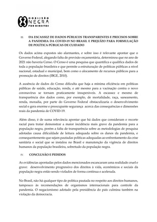 III. DA ESCASSEZ DE DADOS PÚBLICOS TRANSPARENTES E PRECISOS SOBRE
A PANDEMIA DA COVID-19 NO BRASIL E PREJUÍZO PARA FORMULAÇÃO
DE POLÍTICA PÚBLICAS DE CUIDADO
Os dados acima expostos são alarmantes, e sobre isso é relevante apontar que o
Governo Federal, alegando falta de previsão orçamentária, determinou que no ano de
2021 não haveria Censo. O Censo é uma pesquisa que quantifica e qualifica dados de
toda a população brasileira e que permite a estruturação de políticas públicas a nível
nacional, estadual e municipal, bem como o alocamento de recursos públicos para a
promoção de direitos (IBGE, 2010).
A ausência de dados do Censo dificulta que haja a mínima eficiência em políticas
públicas de saúde, educação, renda, e até mesmo para a vacinação contra o novo
coronavírus se tornam praticamente insuperáveis. A escassez e mesmo de
transparência dos dados como, por exemplo, de mortalidade, raça, saneamento,
renda, moradia, por parte do Governo Federal obstaculizaria o desenvolvimento
social e gera enorme e preocupante segurança acerca das consequências e dimensões
reais da pandemia de COVID-19.
Além disso, é de suma relevância apontar que há dados que consideram o recorte
racial para tratar demonstrar a maior incidência mais grave da pandemia para a
população negra, porém a falta de transparência sobre as metodologias de pesquisa
adotadas causa dificuldade de leitura adequada sobre os danos da pandemia, e
consequentemente que sejam pautadas políticas adequadas ao enfrentamento da crise
sanitária e social que se instalou no Brasil e manutenção da vigência de direitos
humanos da população brasileira, sobretudo da população negra.
IV. CONCLUSÃO E PEDIDOS
As evidências apontadas pelos dados mencionados escancaram uma realidade cruel e
grave: desenvolvimento progressivo dos direitos à vida, econômicos e sociais da
população negra estão sendo violados de forma contínua e acelerada.
No Brasil, não há qualquer tipo de política pautada no respeito aos direitos humanos,
tampouco às recomendações de organismos internacionais para controle da
pandemia. O negacionismo adotado pela presidência do país culmina também na
violação da democracia.
 